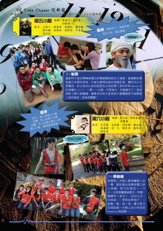A4 Time Chaser 迎新宿營
第五小隊

隊輔：唐維均 ( 賓拉登 )、
　　　邱琳凌
隊員：江瑞凡、楊書瑄、吳穎欣、簡依騏、
　　　蔡欣翰、高博庠、周君恆、辛員嘉、
　　　張祐崧

來者，
人，後無
：前無古
隊呼
尊！
，唯五獨
頂天立地
可是瑞凡 !!

五小新聞 ~
國家阿不就好棒棒新聞台新聞總舖師節目三連發：當喜歡對事
物進行本質性思考、打破沙鍋問到底的淘氣記者，麵包可以不
是麵包，你以為你以為的就是你以為的嗎？李杯杯和 partial 正
的有機化 ( ㄈㄚ ˋ) 學一一出場，可是瑞凡，你被當定了！張老
師除了教大家賺錢，還要來告訴大家長庚大學賣雞勞不能開第
二家的秘密：因為很難聽！

隊呼

小隊
說第六
：游仁 第六小隊
游仁
狗
有人說
全體： 說溜小貓六小 …
有人
溜溜…
全體：
溜溜溜
隊，溜
第六小

第六小隊

隊輔：蔡兆庭 ( 莫那魯道 )、
　　　孫慶語
隊員：朱宇薇、翁慈襄、林依儒、陳品儒、
　　　唐嘉駿、游　仁、陳韋羽、蕭芳祁、
　　　陳俊豪
長庚公狗腰 !

本照片提
供：M1
08 葉衡

六小帶動跳 ~
宿營第二天晚上最溫馨動人的
一幕，面對連台很黃很暴力的
小 隊 劇， 堅 守 的 清 流 ─ ─ 六
小，在長庚醫學盜帳王（特徵：
簡體字＋英文）、成功之光、
好姊妹……等等的帶領下，一
起動一動，扭一扭，讓大家又
回想起第一天晚上從心所欲的
freestyle 相認舞……

 