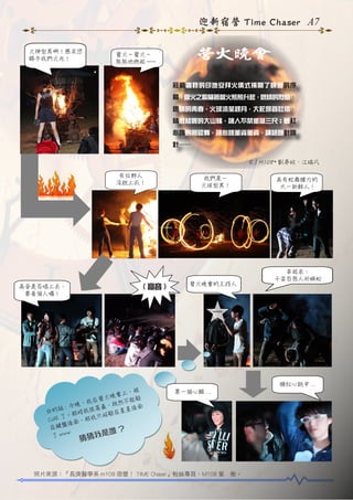 迎新宿營 Time Chaser A7
火神型男啊！懇求您
賜予我們火光！

營火晚會

營火 ~ 營火 ~
熊熊地燃起 ~~~

莊嚴肅穆的印地安拜火儀式揭開了晚會 的序
幕，營火之歌隨著營火熊熊升起，燃燒的烈焰、
燃燒的青春，火球流星趕月，大蛇昂首吐信。
精壯結實的大山豬，讓人不禁垂涎三尺；臉紅
心跳的相認舞，讓心跳董資董資、講話跳針跳
針……
文 / M108* 劉亭妏、江瑞凡
有位野人
沒脫上衣！

( 高音 )

高音是否唱上去，
要看個人囉！

我們是－
火球型男！

營火晚會的主持人

具有蛇舞腰力的
大一新鮮人 !

串起來：
千姿百態人形蜈蚣

臉紅心跳中 ...

被
會上，
營 火 晚 不能躲
在
晚，我
，既然 後 面
話 : 今 我很害羞
星
的
☆
躲在星
那時
E 了。 ， 那 我 只 好
CU
後面
在鍵盤
?
w
我是誰
了 ww

第一個心願 ...

猜猜

照片來源：『長庚醫學系 m108 宿營！ TIME Chaser』粉絲專頁、M108 葉　衡。

 