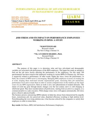 International Journal of Advanced Research in Management (IJARM), ISSN 0976 – 6324 (Print), ISSN 0976
– 6332 (Online), Volume 5, Issue 2, March- April (2014), pp. 19-27 © IAEME
19
JOB STRESS AND ITS IMPACT ON PERFORMANCE EMPLOYEES
WORKING IN BPOS: A STUDY
*M.KOTTEESWARI
Research scholar
The New Collage, Chennai-14
**Dr. S.TAMEEM SHARIEF., Ph.D,
Research Guide
The New Collage, Chennai-14
ABSTRACT
The purpose of this paper is to determine what and how job-related and demographic
variables are associated with performance of the BPO employees. This paper has made an attempt to
find out the job stress factors affecting the performance of the employees. For this study 100
questionnaires has been issued to the employees working in various BPOs in Chennai city. Job stress
is negatively related to performance. In other words, higher the stress, lower the performance. In
India, the scenario of BPO sector is encouraging. Managing BPO employees in terms of creating fun
at work, keeping them motivated towards organizational goals, increasing their job satisfaction,
performance level and to retain them in order to sustain competitiveness in the markets are the major
issues for any BPO organization. Stress at work is not a new phenomenon of modern lifestyles. The
nature of work has gone through drastic changes over the last century and it is still changing at
whirlwind speed. They have touched almost all professions, starting from an artist to a surgeon, or a
commercial pilot to a sales executive. With change comes stress will appear automatically. Job stress
poses a threat to physical health.
The business process outsourcing (BPO) industry in India has always been characterized by ungodly
hours, monotonous job, low perceived value, dispirited efficiency resulting to high attrition level.
Notwithstanding the ever rising attrition rate, it has become critical for the companies to satisfy their
employees in order to retain them.
Key words: Job Stress, BPO, Job Satisfaction, Performance, Employees.
INTERNATIONAL JOURNAL OF ADVANCED RESEARCH
IN MANAGEMENT (IJARM)
ISSN 0976 - 6324 (Print)
ISSN 0976 - 6332 (Online)
Volume 5, Issue 2, March-April (2014), pp. 19-27
© IAEME: www.iaeme.com/ijarm.asp
Journal Impact Factor (2014): 1.6232 (Calculated by GISI)
www.jifactor.com
IJARM
© I A E M E
 