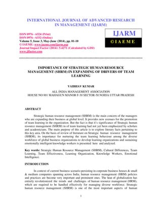 International Journal of Advanced Research in Management (IJARM), ISSN 0976 – 6324 (Print),
ISSN 0976 – 6332 (Online), Volume 5, Issue 3, May- June (2014), pp. 01-10 © IAEME
1
IMPORTANCE OF STRATEGIC HUMAN RESOURCE
MANAGEMENT (SHRM) IN EXPANDING OF DRIVERS OF TEAM
LEARNING
VAIBHAV KUMAR
ALL INDIA MANAGEMENT ASSOCIATION
HOUSE NO 001 MAHAGUN MANOR F-30 SECTOR-50 NOIDA UTTAR PRADESH
ABSTRACT
Strategic human resource management (SHRM) is the main concern of the managers
who are expanding their business at global level. It provides new avenues for the promotion
of team learning in the organization. But the fact is that it’s significance of Strategic human
resource management (SHRM) in of team learning had not yet been emphasized by scholars
and academicians. The main purpose of this article is to explore literary facts pertaining to
this key area. On the basis of review of literature on Strategic human resource management
(SHRM), its importance for nurturing the team learning behaviour among the diverse
workforce of global business organizations to develop learning organizations and sustaining
emotionally intelligent knowledge workers is presented here and analyzed.
Key words: Strategic Human Resource Management (SHRM), Cultural Differences, Team
Learning, Team Effectiveness, Learning Organization, Knowledge Workers, Emotional
Intelligence.
INTRODUCTION
In context of current business scenario persisting in corporate business houses & small
& medium companies spanning across India, human resource management (HRM) policies
and practices are become very important and prominent ones. The heat of globalization has
entirely revolutionized the trends and challenges of human resource management (HRM),
which are required to be handled effectively for managing diverse workforce. Strategic
human resource management (SHRM) is one of the most important aspects of human
INTERNATIONAL JOURNAL OF ADVANCED RESEARCH
IN MANAGEMENT (IJARM)
ISSN 0976 - 6324 (Print)
ISSN 0976 - 6332 (Online)
Volume 5, Issue 3, May-June (2014), pp. 01-10
© IAEME: www.iaeme.com/ijarm.asp
Journal Impact Factor (2014): 5.4271 (Calculated by GISI)
www.jifactor.com
IJARM
© I A E M E
 