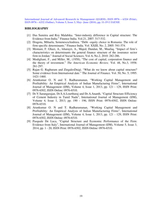 International Journal of Advanced Research in Management (IJARM), ISSN 0976 – 6324 (Print),
ISSN 0976 – 6332 (Online), Volume 5, Issue 3, May- June (2014), pp. 11-19 © IAEME
19
BIBLIOGRAPHY
[1] Das Sumitra and Roy Malabika. “Inter-industry difference in Capital structure: The
Evidence from India.” Finance India. Vol.21, 2007: 517-532.
[2] Dragota, Mihaela, SemenescuAndreea. “Debt –equity choice in Romania: The role of
firm specific determinants.” Finance India. Vol. XXIII, No. 2, 2005: 541-574.
[3] Momani, F. Ghazi, A., lsharayri, A., Majed, Dandan, M., Muafaq. “Impact of firm’s
characteristics on determinants the general finance structure of the insurance sector
firm in Jordan.” Journal of Social Sciences. Vol. 6, No.2, 2010: 282-286.
[4] Modigliani, F., and Miller, M., (1958), “The cost of capital, corporation finance and
the theory of investment.” The American Economic Review. Vol. 48, No.3, 1958:
261-297.
[5] Rajan G. Raghuram and ZingalesDuigi. “What do we know about capital structure?
Some evidence from International date.” The Journal of Finance. Vol. 50, No. 5, 1995:
1421-1460.
[6] Arunkumar O. N and T. Radharamanan, “Working Capital Management and
Profitability: An Empirical Analysis of Indian Manufacturing Firms”, International
Journal of Management (IJM), Volume 4, Issue 1, 2013, pp. 121 - 129, ISSN Print:
0976-6502, ISSN Online: 0976-6510.
[7] Dr.V.Sarangarajan, Dr.S.A.Lourthuraj and Dr.A.Ananth, “Capital Structure Efficiency
of Cement Industry in Tamil Nadu”, International Journal of Management (IJM),
Volume 4, Issue 1, 2013, pp. 190 - 196, ISSN Print: 0976-6502, ISSN Online:
0976-6510.
[8] Arunkumar O. N and T. Radharamanan, “Working Capital Management and
Profitability: An Empirical Analysis of Indian Manufacturing Firms”, International
Journal of Management (IJM), Volume 4, Issue 1, 2013, pp. 121 - 129, ISSN Print:
0976-6502, ISSN Online: 0976-6510.
[9] Pasquale De Luca, “Capital Structure and Economic Performance of the Firm:
Evidence from Italy”, International Journal of Management (IJM), Volume 5, Issue 3,
2014, pp. 1 - 20, ISSN Print: 0976-6502, ISSN Online: 0976-6510.
 
