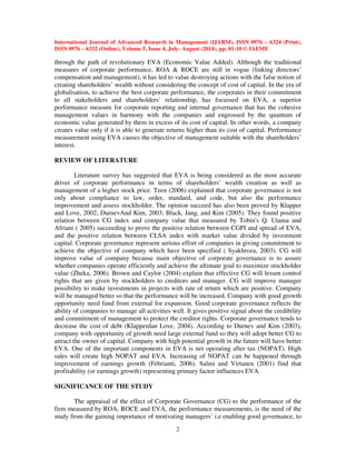 International Journal of Advanced Research in Management (IJARM), ISSN 0976 – 6324 (Print), 
ISSN 0976 – 6332 (Online), Volume 5, Issue 4, July- August (2014), pp. 01-10 © IAEME 
through the path of revolutionary EVA (Economic Value Added). Although the traditional 
measures of corporate performance, ROA  ROCE are still in vogue (linking directors’ 
compensation and management), it has led to value destroying actions with the false notion of 
creating shareholders’ wealth without considering the concept of cost of capital. In the era of 
globalisation, to achieve the best corporate performance, the corporates in their commitment 
to all stakeholders and shareholders’ relationship, has focussed on EVA, a superior 
performance measure for corporate reporting and internal governance that has the cohesive 
management values in harmony with the companies and engrossed by the quantum of 
economic value generated by them in excess of its cost of capital. In other words, a company 
creates value only if it is able to generate returns higher than its cost of capital. Performance 
measurement using EVA causes the objective of management suitable with the shareholders’ 
interest. 
2 
REVIEW OF LITERATURE 
 
Literature survey has suggested that EVA is being considered as the most accurate 
driver of corporate performance in terms of shareholders’ wealth creation as well as 
management of a higher stock price. Teen (2006) explained that corporate governance is not 
only about compliance to law, order, standard, and code, but also the performance 
improvement and assess stockholder. The opinion succeed has also been proved by Klapper 
and Love, 2002; DurnevAnd Kim, 2003; Black, Jang, and Kim (2005). They found positive 
relation between CG index and company value that measured by Tobin's Q. Utama and 
Afriani ( 2005) succeeding to prove the positive relation between CGPI and spread of EVA, 
and the positive relation between CLSA index with market value divided by investment 
capital. Corporate governance represent serious effort of companies in giving commitment to 
achieve the objective of company which have been specified ( Syakhroza, 2003). CG will 
improve value of company because main objective of corporate governance is to assure 
whether companies operate efficiently and achieve the ultimate goal to maximize stockholder 
value (Zheka, 2006). Brown and Caylor (2004) explain that effective CG will lessen control 
rights that are given by stockholders to creditors and manager. CG will improve manager 
possibility to make investments in projects with rate of return which are positive. Company 
will be managed better so that the performance will be increased. Company with good growth 
opportunity need fund from external for expansion. Good corporate governance reflects the 
ability of companies to manage all activities well. It gives positive signal about the credibility 
and commitment of management to protect the creditor rights. Corporate governance tends to 
decrease the cost of debt (Klapperdan Love, 2004). According to Durnev and Kim (2003), 
company with opportunity of growth need large external fund so they will adopt better CG to 
attract the owner of capital. Company with high potential growth in the future will have better 
EVA. One of the important components in EVA is net operating after tax (NOPAT). High 
sales will create high NOPAT and EVA. Increasing of NOPAT can be happened through 
improvement of earnings growth (Febrianti, 2006). Salmi and Virtanen (2001) find that 
profitability (or earnings growth) representing primary factor influences EVA. 
SIGNIFICANCE OF THE STUDY 
The appraisal of the effect of Corporate Governance (CG) to the performance of the 
firm measured by ROA, ROCE and EVA, the performance measurements, is the need of the 
study from the gaining importance of motivating managers’ i.e enabling good governance, to 
 
