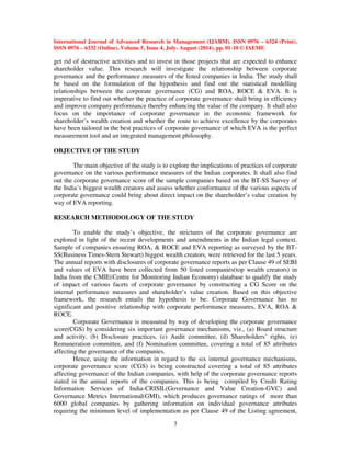 International Journal of Advanced Research in Management (IJARM), ISSN 0976 – 6324 (Print), 
ISSN 0976 – 6332 (Online), Volume 5, Issue 4, July- August (2014), pp. 01-10 © IAEME 
get rid of destructive activities and to invest in those projects that are expected to enhance 
shareholder value. This research will investigate the relationship between corporate 
governance and the performance measures of the listed companies in India. The study shall 
be based on the formulation of the hypothesis and find out the statistical modelling 
relationships between the corporate governance (CG) and ROA, ROCE  EVA. It is 
imperative to find out whether the practice of corporate governance shall bring in efficiency 
and improve company performance thereby enhancing the value of the company. It shall also 
focus on the importance of corporate governance in the economic framework for 
shareholder’s wealth creation and whether the route to achieve excellence by the corporates 
have been tailored in the best practices of corporate governance of which EVA is the perfect 
measurement tool and an integrated management philosophy. 
3 
OBJECTIVE OF THE STUDY 
 
The main objective of the study is to explore the implications of practices of corporate 
governance on the various performance measures of the Indian corporates. It shall also find 
out the corporate governance score of the sample companies based on the BT-SS Survey of 
the India’s biggest wealth creators and assess whether conformance of the various aspects of 
corporate governance could bring about direct impact on the shareholder’s value creation by 
way of EVA reporting. 
RESEARCH METHODOLOGY OF THE STUDY 
To enable the study’s objective, the strictures of the corporate governance are 
explored in light of the recent developments and amendments in the Indian legal context. 
Sample of companies ensuring ROA,  ROCE and EVA reporting as surveyed by the BT-SS( 
Business Times-Stern Stewart) biggest wealth creators, were retrieved for the last 5 years. 
The annual reports with disclosures of corporate governance reports as per Clause 49 of SEBI 
and values of EVA have been collected from 50 listed companies(top wealth creators) in 
India from the CMIE(Centre for Monitoring Indian Economy) database to qualify the study 
of impact of various facets of corporate governance by constructing a CG Score on the 
internal performance measures and shareholder’s value creation. Based on this objective 
framework, the research entails the hypothesis to be: Corporate Governance has no 
significant and positive relationship with corporate performance measures, EVA, ROA  
ROCE. 
Corporate Governance is measured by way of developing the corporate governance 
score(CGS) by considering six important governance mechanisms, viz., (a) Board structure 
and activity, (b) Disclosure practices, (c) Audit committee, (d) Shareholders’ rights, (e) 
Remuneration committee, and (f) Nomination committee, covering a total of 85 attributes 
affecting the governance of the companies. 
Hence, using the information in regard to the six internal governance mechanisms, 
corporate governance score (CGS) is being constructed covering a total of 85 attributes 
affecting governance of the Indian companies, with help of the corporate governance reports 
stated in the annual reports of the companies. This is being compiled by Credit Rating 
Information Services of India-CRISIL(Governance and Value Creation-GVC) and 
Governance Metrics International(GMI), which produces governance ratings of more than 
6000 global companies by gathering information on individual governance attributes 
requiring the minimum level of implementation as per Clause 49 of the Listing agreement, 
 
