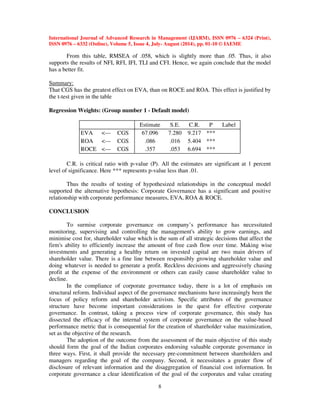 International Journal of Advanced Research in Management (IJARM), ISSN 0976 – 6324 (Print), 
ISSN 0976 – 6332 (Online), Volume 5, Issue 4, July- August (2014), pp. 01-10 © IAEME 
8 
 
From this table, RMSEA of .058, which is slightly more than .05. Thus, it also 
supports the results of NFI, RFI, IFI, TLI and CFI. Hence, we again conclude that the model 
has a better fit. 
Summary: 
That CGS has the greatest effect on EVA, than on ROCE and ROA. This effect is justified by 
the t-test given in the table 
Regression Weights: (Group number 1 - Default model) 
Estimate S.E. C.R. P Label 
EVA --- CGS 67.096 7.280 9.217 *** 
ROA --- CGS .086 .016 5.404 *** 
ROCE --- CGS .357 .053 6.694 *** 
C.R. is critical ratio with p-value (P). All the estimates are significant at 1 percent 
level of significance. Here *** represents p-value less than .01. 
Thus the results of testing of hypothesized relationships in the conceptual model 
supported the alternative hypothesis: Corporate Governance has a significant and positive 
relationship with corporate performance measures, EVA, ROA  ROCE. 
CONCLUSION 
To surmise corporate governance on company’s performance has necessitated 
monitoring, supervising and controlling the management's ability to grow earnings, and 
minimise cost for, shareholder value which is the sum of all strategic decisions that affect the 
firm's ability to efficiently increase the amount of free cash flow over time. Making wise 
investments and generating a healthy return on invested capital are two main drivers of 
shareholder value. There is a fine line between responsibly growing shareholder value and 
doing whatever is needed to generate a profit. Reckless decisions and aggressively chasing 
profit at the expense of the environment or others can easily cause shareholder value to 
decline. 
In the compliance of corporate governance today, there is a lot of emphasis on 
structural reform. Individual aspect of the governance mechanisms have increasingly been the 
focus of policy reform and shareholder activism. Specific attributes of the governance 
structure have become important considerations in the quest for effective corporate 
governance. In contrast, taking a process view of corporate governance, this study has 
dissected the efficacy of the internal system of corporate governance on the value-based 
performance metric that is consequential for the creation of shareholder value maximization, 
set as the objective of the research. 
The adoption of the outcome from the assessment of the main objective of this study 
should form the goal of the Indian corporates endorsing valuable corporate governance in 
three ways. First, it shall provide the necessary pre-commitment between shareholders and 
managers regarding the goal of the company. Second, it necessitates a greater flow of 
disclosure of relevant information and the disaggregation of financial cost information. In 
corporate governance a clear identification of the goal of the corporates and value creating 
 