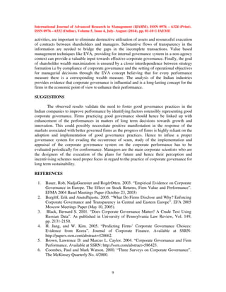 International Journal of Advanced Research in Management (IJARM), ISSN 0976 – 6324 (Print), 
ISSN 0976 – 6332 (Online), Volume 5, Issue 4, July- August (2014), pp. 01-10 © IAEME 
activities, are important to eliminate destructive utilisation of assets and resourceful execution 
of contracts between shareholders and managers. Substantive flows of transparency in the 
information are needed to bridge the gaps in the incomplete transactions. Value based 
management techniques like EVA, providing for internal governance system in a non-agency 
context can provide a valuable input towards effective corporate governance. Finally, the goal 
of shareholder wealth maximization is ensured by a closer interdependence between strategy 
formation i.e by compliance of corporate governance and the setting of operational objectives 
for managerial decisions through the EVA concept believing that for every performance 
measure there is a corresponding wealth measure. The analysis of the Indian industries 
provides evidence that corporate governance is influential and is a long-lasting concept for the 
firms in the economic point of view to enhance their performance. 
9 
SUGGESTIONS 
 
The observed results validate the need to foster good governance practices in the 
Indian companies to improve performance by identifying factors ostensibly representing good 
corporate governance. Firms practicing good governance should hence be linked up with 
enhancement of the performances in matters of long term decisions towards growth and 
innovation. This could possibly necessitate positive manifestation in the response of the 
markets associated with better governed firms as the progress of firms is highly reliant on the 
adoption and implementation of good governance practices. Hence to infuse a proper 
governance system for evading the occurrence of scam, study of the implementation and 
appraisal of the corporate governance system on the corporate performance has to be 
evaluated periodically for conformance. Managers are the main corporate scientists who are 
the designers of the execution of the plans for future and hence their perception and 
incentivising schemes need proper focus in regard to the practice of corporate governance for 
long term sustainability. 
REFERENCES 
1. Bauer, Rob, NadjaGuenster and RogérOtten. 2003. “Empirical Evidence on Corporate 
Governance in Europe. The Effect on Stock Returns, Firm Value and Performance”. 
EFMA 2004 Basel Meetings Paper (October 23, 2003) 
2. Berglöf, Erik and AnetePajuste. 2005. “What Do Firms Disclose and Why? Enforcing 
Corporate Governance and Transparency in Central and Eastern Europe”. EFA 2005 
Moscow Meetings Paper (May 10, 2005). 
3. Black, Bernard S. 2001. “Does Corporate Governance Matter? A Crude Test Using 
Russian Data”. As published in University of Pennsylvania Law Review, Vol. 149, 
pp. 2131-2150. 
4. H. Jang, and W. Kim. 2005. “Predicting Firms’ Corporate Governance Choices: 
Evidence from Korea”. Journal of Corporate Finance. Available at SSRN: 
http://papers.ssrn.com/abstract=428662. 
5. Brown, Lawrence D. and Marcus L. Caylor. 2004. “Corporate Governance and Firm 
Performance. Available at SSRN: http://ssrn.com/abstract=586423. 
6. Coombes, Paul and Mark Watson. 2000. “Three Surveys on Corporate Governance”. 
The McKinsey Quarterly No. 4/2000. 
 