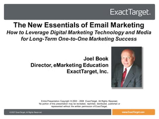The New Essentials of Email Marketing
How to Leverage Digital Marketing Technology and Media
     for Long-Term One-to-One Marketing Success


                                               Joel Book
                          Director, eMarketing Education
                                        ExactTarget, Inc.




                                      Entire Presentation Copyright © 2003 - 2008 ExactTarget. All Rights Reserved.
                                    No portion of this presentation may be recreated, reprinted, distributed, published or
                                                 represented without the written permission of ExactTarget.

 © 2007 ExactTarget, All Rights Reserved
 