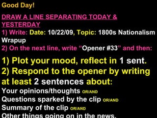 Good Day!  DRAW A LINE SEPARATING TODAY & YESTERDAY 1) Write:   Date:  10/22/09 , Topic:  1800s Nationalism Wrapup 2) On the next line, write “ Opener #33 ” and then:  1) Plot your mood, reflect in  1 sent . 2) Respond to the opener by writing at least  2 sentences  about : Your opinions/thoughts  OR/AND Questions sparked by the clip  OR/AND Summary of the clip  OR/AND Other things going on in the news. Announcements: None Intro Music: Untitled 