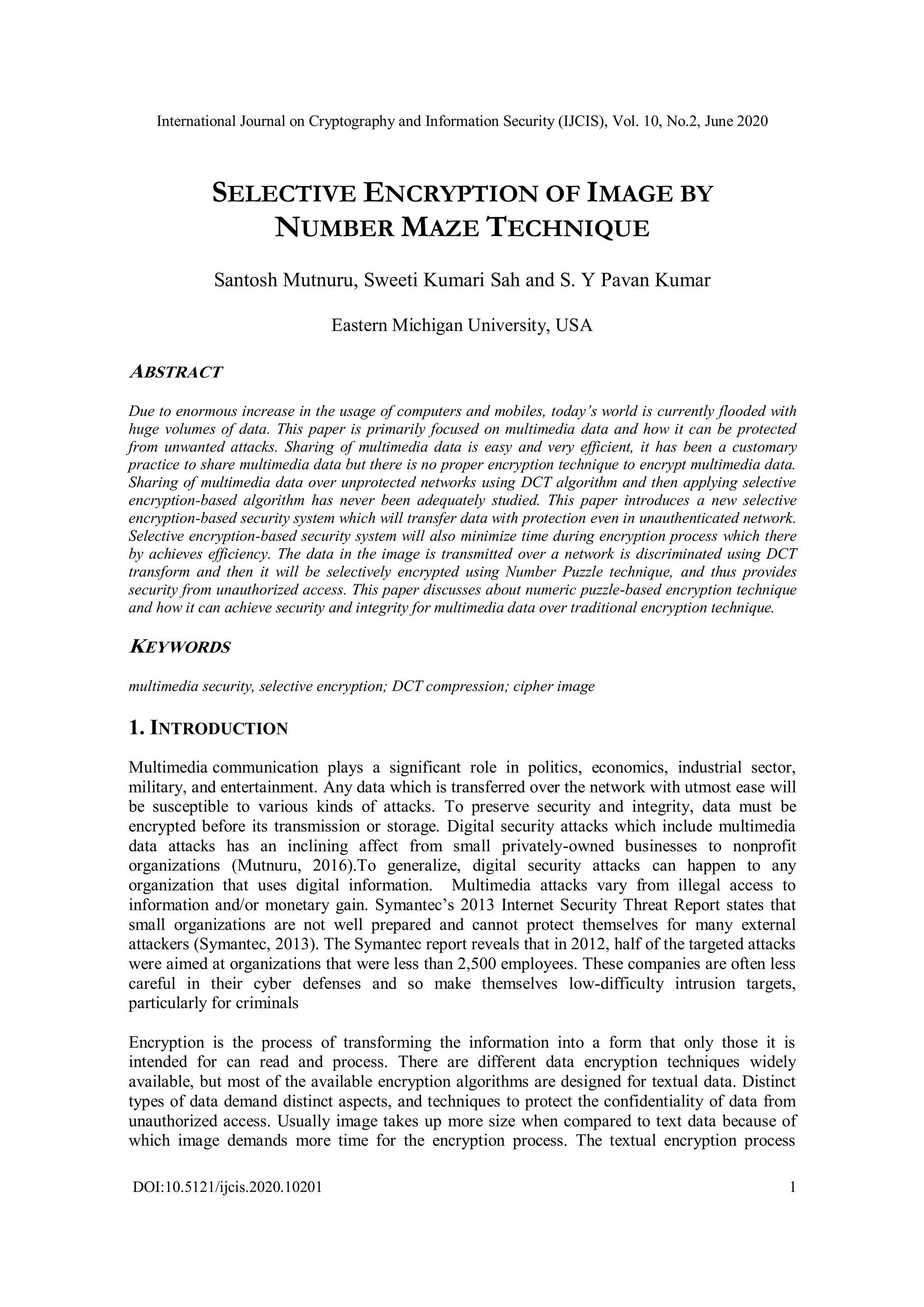 International Journal on Cryptography and Information Security (IJCIS), Vol. 10, No.2, June 2020
DOI:10.5121/ijcis.2020.10201 1
SELECTIVE ENCRYPTION OF IMAGE BY
NUMBER MAZE TECHNIQUE
Santosh Mutnuru, Sweeti Kumari Sah and S. Y Pavan Kumar
Eastern Michigan University, USA
ABSTRACT
Due to enormous increase in the usage of computers and mobiles, today’s world is currently flooded with
huge volumes of data. This paper is primarily focused on multimedia data and how it can be protected
from unwanted attacks. Sharing of multimedia data is easy and very efficient, it has been a customary
practice to share multimedia data but there is no proper encryption technique to encrypt multimedia data.
Sharing of multimedia data over unprotected networks using DCT algorithm and then applying selective
encryption-based algorithm has never been adequately studied. This paper introduces a new selective
encryption-based security system which will transfer data with protection even in unauthenticated network.
Selective encryption-based security system will also minimize time during encryption process which there
by achieves efficiency. The data in the image is transmitted over a network is discriminated using DCT
transform and then it will be selectively encrypted using Number Puzzle technique, and thus provides
security from unauthorized access. This paper discusses about numeric puzzle-based encryption technique
and how it can achieve security and integrity for multimedia data over traditional encryption technique.
KEYWORDS
multimedia security, selective encryption; DCT compression; cipher image
1. INTRODUCTION
Multimedia communication plays a significant role in politics, economics, industrial sector,
military, and entertainment. Any data which is transferred over the network with utmost ease will
be susceptible to various kinds of attacks. To preserve security and integrity, data must be
encrypted before its transmission or storage. Digital security attacks which include multimedia
data attacks has an inclining affect from small privately-owned businesses to nonprofit
organizations (Mutnuru, 2016).To generalize, digital security attacks can happen to any
organization that uses digital information. Multimedia attacks vary from illegal access to
information and/or monetary gain. Symantec’s 2013 Internet Security Threat Report states that
small organizations are not well prepared and cannot protect themselves for many external
attackers (Symantec, 2013). The Symantec report reveals that in 2012, half of the targeted attacks
were aimed at organizations that were less than 2,500 employees. These companies are often less
careful in their cyber defenses and so make themselves low-difficulty intrusion targets,
particularly for criminals
Encryption is the process of transforming the information into a form that only those it is
intended for can read and process. There are different data encryption techniques widely
available, but most of the available encryption algorithms are designed for textual data. Distinct
types of data demand distinct aspects, and techniques to protect the confidentiality of data from
unauthorized access. Usually image takes up more size when compared to text data because of
which image demands more time for the encryption process. The textual encryption process
 