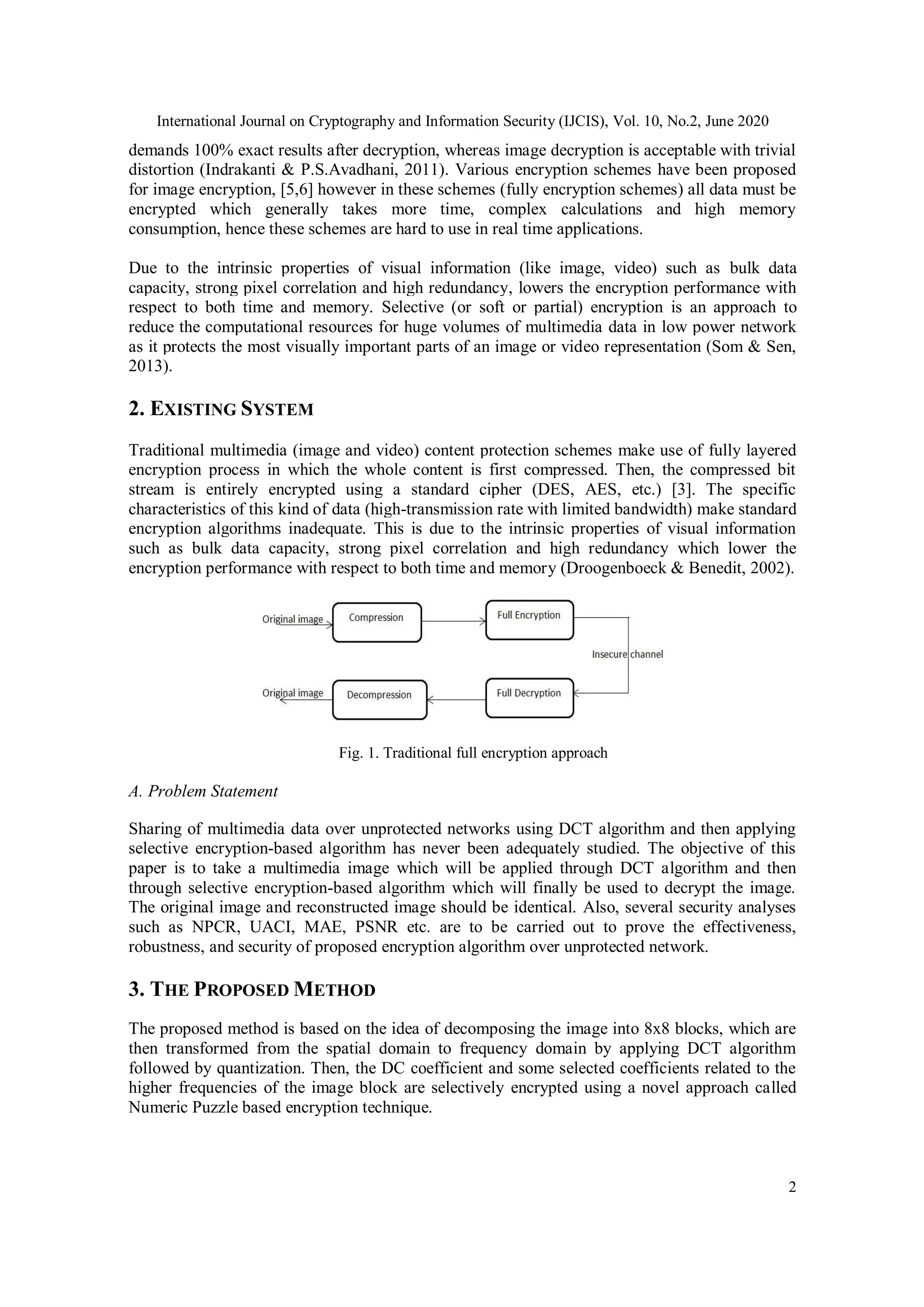 International Journal on Cryptography and Information Security (IJCIS), Vol. 10, No.2, June 2020
2
demands 100% exact results after decryption, whereas image decryption is acceptable with trivial
distortion (Indrakanti & P.S.Avadhani, 2011). Various encryption schemes have been proposed
for image encryption, [5,6] however in these schemes (fully encryption schemes) all data must be
encrypted which generally takes more time, complex calculations and high memory
consumption, hence these schemes are hard to use in real time applications.
Due to the intrinsic properties of visual information (like image, video) such as bulk data
capacity, strong pixel correlation and high redundancy, lowers the encryption performance with
respect to both time and memory. Selective (or soft or partial) encryption is an approach to
reduce the computational resources for huge volumes of multimedia data in low power network
as it protects the most visually important parts of an image or video representation (Som & Sen,
2013).
2. EXISTING SYSTEM
Traditional multimedia (image and video) content protection schemes make use of fully layered
encryption process in which the whole content is first compressed. Then, the compressed bit
stream is entirely encrypted using a standard cipher (DES, AES, etc.) [3]. The specific
characteristics of this kind of data (high-transmission rate with limited bandwidth) make standard
encryption algorithms inadequate. This is due to the intrinsic properties of visual information
such as bulk data capacity, strong pixel correlation and high redundancy which lower the
encryption performance with respect to both time and memory (Droogenboeck & Benedit, 2002).
Fig. 1. Traditional full encryption approach
A. Problem Statement
Sharing of multimedia data over unprotected networks using DCT algorithm and then applying
selective encryption-based algorithm has never been adequately studied. The objective of this
paper is to take a multimedia image which will be applied through DCT algorithm and then
through selective encryption-based algorithm which will finally be used to decrypt the image.
The original image and reconstructed image should be identical. Also, several security analyses
such as NPCR, UACI, MAE, PSNR etc. are to be carried out to prove the effectiveness,
robustness, and security of proposed encryption algorithm over unprotected network.
3. THE PROPOSED METHOD
The proposed method is based on the idea of decomposing the image into 8x8 blocks, which are
then transformed from the spatial domain to frequency domain by applying DCT algorithm
followed by quantization. Then, the DC coefficient and some selected coefficients related to the
higher frequencies of the image block are selectively encrypted using a novel approach called
Numeric Puzzle based encryption technique.
 