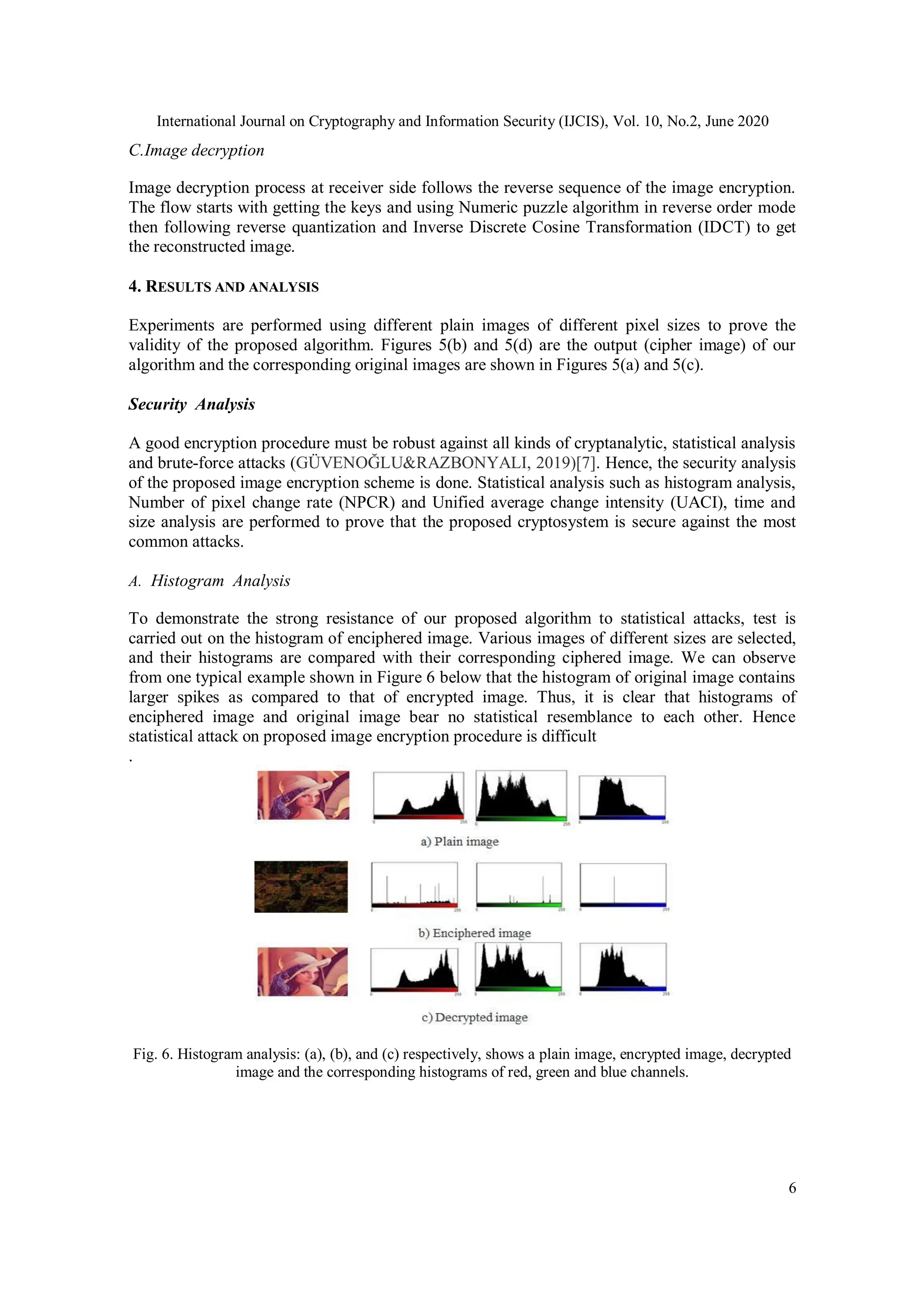International Journal on Cryptography and Information Security (IJCIS), Vol. 10, No.2, June 2020
6
C.Image decryption
Image decryption process at receiver side follows the reverse sequence of the image encryption.
The flow starts with getting the keys and using Numeric puzzle algorithm in reverse order mode
then following reverse quantization and Inverse Discrete Cosine Transformation (IDCT) to get
the reconstructed image.
4. RESULTS AND ANALYSIS
Experiments are performed using different plain images of different pixel sizes to prove the
validity of the proposed algorithm. Figures 5(b) and 5(d) are the output (cipher image) of our
algorithm and the corresponding original images are shown in Figures 5(a) and 5(c).
Security Analysis
A good encryption procedure must be robust against all kinds of cryptanalytic, statistical analysis
and brute-force attacks (GÜVENOĞLU&RAZBONYALI, 2019)[7]. Hence, the security analysis
of the proposed image encryption scheme is done. Statistical analysis such as histogram analysis,
Number of pixel change rate (NPCR) and Unified average change intensity (UACI), time and
size analysis are performed to prove that the proposed cryptosystem is secure against the most
common attacks.
A. Histogram Analysis
To demonstrate the strong resistance of our proposed algorithm to statistical attacks, test is
carried out on the histogram of enciphered image. Various images of different sizes are selected,
and their histograms are compared with their corresponding ciphered image. We can observe
from one typical example shown in Figure 6 below that the histogram of original image contains
larger spikes as compared to that of encrypted image. Thus, it is clear that histograms of
enciphered image and original image bear no statistical resemblance to each other. Hence
statistical attack on proposed image encryption procedure is difficult
.
Fig. 6. Histogram analysis: (a), (b), and (c) respectively, shows a plain image, encrypted image, decrypted
image and the corresponding histograms of red, green and blue channels.
 