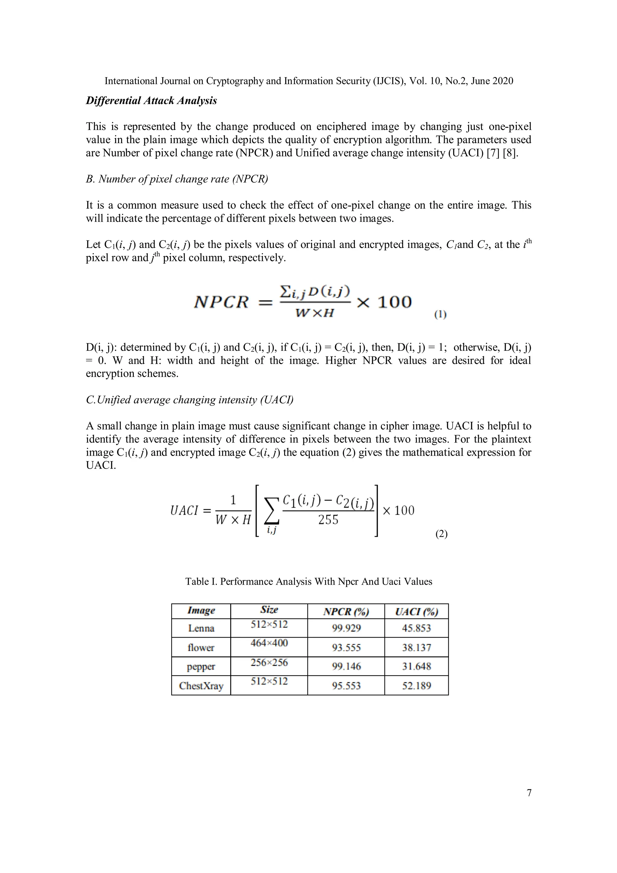 International Journal on Cryptography and Information Security (IJCIS), Vol. 10, No.2, June 2020
7
Differential Attack Analysis
This is represented by the change produced on enciphered image by changing just one-pixel
value in the plain image which depicts the quality of encryption algorithm. The parameters used
are Number of pixel change rate (NPCR) and Unified average change intensity (UACI) [7] [8].
B. Number of pixel change rate (NPCR)
It is a common measure used to check the effect of one-pixel change on the entire image. This
will indicate the percentage of different pixels between two images.
Let C1(i, j) and C2(i, j) be the pixels values of original and encrypted images, C1and C2, at the ith
pixel row and jth
pixel column, respectively.
D(i, j): determined by C1(i, j) and C2(i, j), if C1(i, j) = C2(i, j), then, D(i, j) = 1; otherwise, D(i, j)
= 0. W and H: width and height of the image. Higher NPCR values are desired for ideal
encryption schemes.
C.Unified average changing intensity (UACI)
A small change in plain image must cause significant change in cipher image. UACI is helpful to
identify the average intensity of difference in pixels between the two images. For the plaintext
image C1(i, j) and encrypted image C2(i, j) the equation (2) gives the mathematical expression for
UACI.
(2)
Table I. Performance Analysis With Npcr And Uaci Values
 