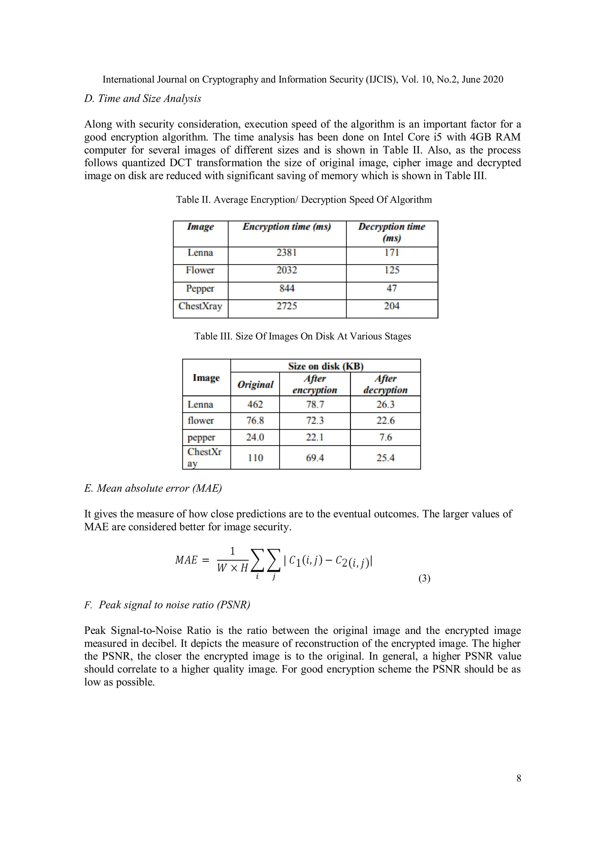 International Journal on Cryptography and Information Security (IJCIS), Vol. 10, No.2, June 2020
8
D. Time and Size Analysis
Along with security consideration, execution speed of the algorithm is an important factor for a
good encryption algorithm. The time analysis has been done on Intel Core i5 with 4GB RAM
computer for several images of different sizes and is shown in Table II. Also, as the process
follows quantized DCT transformation the size of original image, cipher image and decrypted
image on disk are reduced with significant saving of memory which is shown in Table III.
Table II. Average Encryption/ Decryption Speed Of Algorithm
Table III. Size Of Images On Disk At Various Stages
E. Mean absolute error (MAE)
It gives the measure of how close predictions are to the eventual outcomes. The larger values of
MAE are considered better for image security.
(3)
F. Peak signal to noise ratio (PSNR)
Peak Signal-to-Noise Ratio is the ratio between the original image and the encrypted image
measured in decibel. It depicts the measure of reconstruction of the encrypted image. The higher
the PSNR, the closer the encrypted image is to the original. In general, a higher PSNR value
should correlate to a higher quality image. For good encryption scheme the PSNR should be as
low as possible.
 