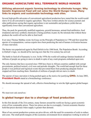 ORGANIC AGRICULTURE WILL TERMINATE WORLD HUNGER

Utilizing advanced organic farming technology to eliminate hunger. Why
Genetic Engineered Food will not solve the World Hunger Issue. Many
links to organic and sustainable technology web sites.

Several high-profile advocates of conventional agricultural production have stated that the world would
starve if we all converted to organic agriculture. They have written articles for science journals and
other publications saying that organic agriculture is not sustainable and produces yields that are
significantly lower than conventional agriculture.

Thus, the push for genetically modified organisms, growth hormones, animal-feed antibiotics, food
irradiation and toxic synthetic chemicals is being justified, in part, by the rationale that without these
products the world will not be able to feed itself.

Ever since Thomas Malthus wrote An Essay on the Principle of Population in 1798 and first raised the
specter of overpopulation, various experts have been predicting the end of human civilization because
of mass starvation.

The theme was popularized again by Paul Ehrlich in his 1968 book, The Population Bomb. According
to Ehrlich’s logic, we should all be starving now that the 21st century has arrived:

The battle to feed all of humanity is over. In the 1970s the world will undergo famines hundreds of
millions of people are going to starve to death in spite of any crash programs embarked upon now.

The only famines that have occurred since 1968 have been in African countries saddled with corrupt
governments, political turmoil, civil wars and periodic droughts. The world had enough food for these
people it was political and logistical events that prevented them from producing adequate food or
stopped aid from reaching them. Hundreds of millions of people did not starve to death.

The specter of mass starvation is being pushed again as the motive for justifying GMOs. In June 2003,
President Bush stated at a biotechnology conference:

We should encourage the spread of safe, effective biotechnology to win the fight against global hunger.

~

We must now ask ourselves:

Is global hunger due to a shortage of food production

In this first decade of the 21st century, many farmers around the world are facing a great economic
crisis of low commodity prices. These low prices are due to oversupply. Current economic theories
hold that prices decrease when supply is greater than demand.

Most of our current production systems are price driven, with the need for economies of scale to reduce
unit costs. The small profit margins of this economic environment favor enterprises working in terms of
 