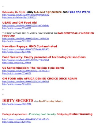 ~

Debunking the Myth - only Industrial Agriculture can Feed the World
http://calameo.com/books/00062163169295e5903f2
http://www.scribd.com/doc/52361531

USAID and GM Food Aid
http://calameo.com/books/000621631d894f3db5a8d
http://scribd.com/doc/52360332

THE DECISION OF THE ZAMBIAN GOVERNMENT TO BAN GENETICALLY MODIFIED
FOOD AID
http://calameo.com/books/0006216316c133199e2fe
http://scribd.com/doc/52359968

Hawaiian Papaya: GMO Contaminated
http://calameo.com/books/000621631bc60c08dc435
http://scribd.com/doc/52360029

Food Security: Empty promises of technological solutions
http://calameo.com/books/0006216310a774bef89a4
http://scribd.com/doc/52360078

GE Contamination: The Ticking Time-Bomb
http://calameo.com/books/000621631e77d1997751e
http://scribd.com/doc/52360129

GM FOOD AID: AFRICA DENIED CHOICE ONCE AGAIN
http://calameo.com/books/000621631e39f15d074c1
http://scribd.com/doc/52360169

~

~

DIRTY SECRETS of the Food Processing Industry
http://scribd.com/doc/48259922

~

Ecological Agriculture - Providing Food Security, Mitigating Global Warming
http://calameo.com/books/000640845e99deb03dd7a
http://scribd.com/doc/52079369
 