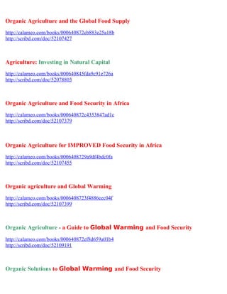 Organic Agriculture and the Global Food Supply
http://calameo.com/books/000640872cb883e25a18b
http://scribd.com/doc/52107427



Agriculture: Investing in Natural Capital
http://calameo.com/books/000640845fda9c91e726a
http://scribd.com/doc/52078803



Organic Agriculture and Food Security in Africa
http://calameo.com/books/000640872c4353847ad1c
http://scribd.com/doc/52107379



Organic Agriculture for IMPROVED Food Security in Africa
http://calameo.com/books/0006408729a9df4bdc0fa
http://scribd.com/doc/52107455



Organic agriculture and Global Warming
http://calameo.com/books/0006408723f4886eec04f
http://scribd.com/doc/52107399



Organic Agriculture - a Guide to Global Warming and Food Security
http://calameo.com/books/000640872ef8d659a01b4
http://scribd.com/doc/52109191



Organic Solutions to Global Warming and Food Security
 