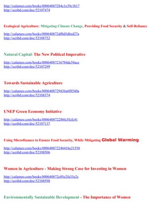 http://calameo.com/books/00064087284c1e39c1b17
http://scribd.com/doc/52107474



Ecological Agriculture: Mitigating Climate Change, Providing Food Security & Self-Reliance

http://calameo.com/books/000640872df0d5d8ed27a
http://scribd.com/doc/52108752



Natural Capital: The New Political Imperative
http://calameo.com/books/00064087216784dc54acc
http://scribd.com/doc/52107299



Towards Sustainable Agriculture
http://calameo.com/books/0006408729436a6f8540a
http://scribd.com/doc/52108374



UNEP Green Economy Initiative
http://calameo.com/books/0006408722f60c5fcfc41
http://scribd.com/doc/52107137



Using Microfinance to Ensure Food Security, While Mitigating Global Warming

http://calameo.com/books/000640872246416e21558
http://scribd.com/doc/52108506



Women in Agriculture - Making Strong Case for Investing in Women
http://calameo.com/books/000640872c05e2fa33e2c
http://scribd.com/doc/52108598



Environmentally Sustainable Development - The Importance of Women
 