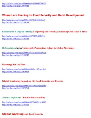 http://calameo.com/books/000640845550997234d73
http://scribd.com/doc/52079422



Women are the Key to Food Security and Rural Development
http://calameo.com/books/000640872a0565fe28ea5
http://scribd.com/doc/52109289



Reforestation & Organic Farming is improving Soil Fertility & Increasing Crop Yields in Africa

http://calameo.com/books/000640872d32c0fcb225c
http://scribd.com/doc/52107730



Reforestation helps Vulnerable Populations Adapt to Global Warming
http://calameo.com/books/0006408721ba63a8b370e
http://scribd.com/doc/52108247



Bioenergy for the Poor
http://calameo.com/books/000640845a1192cbec8e0
http://scribd.com/doc/52079028



Global Wariming Impact on Fiji Food Security and Poverty
http://calameo.com/books/000640845056c7d01e539
http://scribd.com/doc/52079764



Natural capitalism - Path to Sustainability
http://calameo.com/books/0006408726865bcbe881f
http://scribd.com/doc/52107320



Global Warming and Food Security
 
