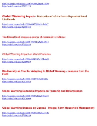 http://calameo.com/books/00064084542aba091e895
http://scribd.com/doc/52079120



Global Warming Impacts - Destruction of Africa Forest-Dependent Rural
Livelihoods
http://calameo.com/books/000640872886dfcc1a847
http://scribd.com/doc/52108738



Traditional food crops as a source of community resilience
http://calameo.com/books/00064087217e5dbb8f0e4
http://scribd.com/doc/52108433



Global Warming Impact on World Fisheries
http://calameo.com/books/000640845842d5f1b4658
http://scribd.com/doc/52080059



Biodiversity as Tool for Adapting to Global Warming - Lessons from the
Field
http://calameo.com/books/000640845f8b8cbfbd21a
http://scribd.com/doc/52078984



Global Warming Economic Impacts on Tanzania and Deforestation
http://calameo.com/books/000640845a1d2e64bfd58
http://scribd.com/doc/52079909



Global Warming Impacts on Uganda - Integral Farm-Household Management
http://calameo.com/books/000640845036826ae754c
http://scribd.com/doc/52080189
 
