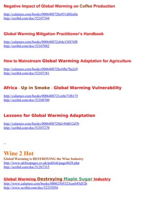 Negative Impact of Global Warming on Coffee Production
http://calameo.com/books/000640872be931d8fee0a
http://scribd.com/doc/52107344



Global Warming Mitigation Practitioner’s Handbook
http://calameo.com/books/000640872cb4e15f474f8
http://scribd.com/doc/52107082



How to Mainstream Global Warming Adaptation for Agriculture
http://calameo.com/books/000640872bc6fbe7ba2e9
http://scribd.com/doc/52107181



Africa - Up in Smoke - Global Warming Vulnerability
http://calameo.com/books/0006408721ce0e71fb175
http://scribd.com/doc/52108700



Lessons for Global Warming Adaptation
http://calameo.com/books/0006408720d149d012d7b
http://scribd.com/doc/52107270



~

Wine 2 Hot
Global Warming is DESTROYING the Wine Industry
http://www.ukfreepages.co.uk/publish/page4628.php
http://scribd.com/doc/51267315


Global Warming Destroying Maple Sugar Industry
http://www.calameo.com/books/00062505323cee645d52b
http://www.scribd.com/doc/52255056
 
