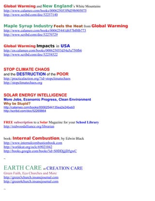 Global Warming and New England’s White Mountains
http://www.calameo.com/books/000625053f9d39b905075
http://www.scribd.com/doc/52257140


Maple Syrup Industry Feels the Heat from Global Warming
http://www.calameo.com/books/000625441d657bf0fb773
http://www.scribd.com/doc/52270729


Global Warming Impacts in USA
http://en.calameo.com/books/000625053d34a5a750fb6
http://www.scribd.com/doc/52258522



STOP CLIMATE CHAOS
and the DESTRUCTION of the POOR
http://practicalaction.org/?id=stopclimatechaos
http://stopclimatechaos.org


SOLAR ENERGY INTELLIGENCE
More Jobs, Economic Progress, Clean Environment
Why be Stupid?
http://calameo.com/books/00062544135ea2e24beb0
http://scribd.com/doc/52269864


FREE subscription to a Solar Magazine for your School Library
http://redwoodalliance.org/librarian


book: Internal Combustion; by Edwin Black
http://www.internalcombustionbook.com
http://worldcat.org/oclc/69021042
http://books.google.com/books?id=S0DDjjjD5gwC

~

EARTH CARE or CREATION CARE
Green Faith, Eco Churches and More
http://green3church.insanejournal.com
http://green4church.insanejournal.com

~
 