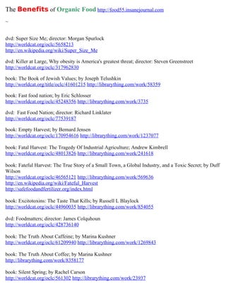 The Benefits of Organic Food http://food55.insanejournal.com
~


dvd: Super Size Me; director: Morgan Spurlock
http://worldcat.org/oclc/5658213
http://en.wikipedia.org/wiki/Super_Size_Me

dvd: Killer at Large, Why obesity is America's greatest threat; director: Steven Greenstreet
http://worldcat.org/oclc/317962830

book: The Book of Jewish Values; by Joseph Telushkin
http://worldcat.org/title/oclc/41601215 http://librarything.com/work/58359

book: Fast food nation; by Eric Schlosser
http://worldcat.org/oclc/45248356 http://librarything.com/work/3735

dvd: Fast Food Nation; director: Richard Linklater
http://worldcat.org/oclc/77539187

book: Empty Harvest; by Bernard Jensen
http://worldcat.org/oclc/170954616 http://librarything.com/work/1237077

book: Fatal Harvest: The Tragedy Of Industrial Agriculture; Andrew Kimbrell
http://worldcat.org/oclc/48013826 http://librarything.com/work/241618

book: Fateful Harvest: The True Story of a Small Town, a Global Industry, and a Toxic Secret; by Duff
Wilson
http://worldcat.org/oclc/46565121 http://librarything.com/work/569636
http://en.wikipedia.org/wiki/Fateful_Harvest
http://safefoodandfertilizer.org/index.html

book: Excitotoxins: The Taste That Kills; by Russell L Blaylock
http://worldcat.org/oclc/44960035 http://librarything.com/work/854055

dvd: Foodmatters; director: James Colquhoun
http://worldcat.org/oclc/428736140

book: The Truth About Caffeine; by Marina Kushner
http://worldcat.org/oclc/61209940 http://librarything.com/work/1269843

book: The Truth About Coffee; by Marina Kushner
http://librarything.com/work/8358177

book: Silent Spring; by Rachel Carson
http://worldcat.org/oclc/561302 http://librarything.com/work/23937
 