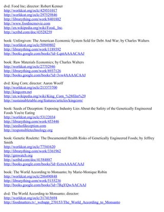 dvd: Food Inc; director: Robert Kenner
http://worldcat.org/oclc/429531017
http://worldcat.org/oclc/297529846
http://librarything.com/work/8401882
http://www.foodincmovie.com
http://en.wikipedia.org/wiki/Food,_Inc.
http://scribd.com/doc/43528259

book: Unforgiven: The American Economic System Sold for Debt And War; by Charles Walters
http://worldcat.org/oclc/50949802
http://librarything.com/work/1189392
http://books.google.com/books?id=LqntAAAACAAJ

book: Raw Materials Economics; by Charles Walters
http://worldcat.org/oclc/27752946
http://librarything.com/work/8937126
http://books.google.com/books?id=3vw4AAAACAAJ

dvd: King Corn; director: Aaron Woolf
http://worldcat.org/oclc/213373700
http://kingcorn.net
http://en.wikipedia.org/wiki/King_Corn_%28film%29
http://sustainabletable.org/features/articles/kingcorn/

book: Seeds of Deception: Exposing Industry Lies About the Safety of the Genetically Engineered
Foods You're Eating
http://worldcat.org/oclc/53122034
http://librarything.com/work/453446
http://seedsofdeception.com
http://responsibletechnology.org

book: Genetic Roulette: The Documented Health Risks of Genetically Engineered Foods; by Jeffrey
Smith
http://worldcat.org/oclc/77541620
http://librarything.com/work/3361962
http://gmwatch.org
http://scribd.com/doc/41584887
http://books.google.com/books?id=EctxAAAACAAJ

book: The World According to Monsanto; by Marie-Monique Robin
http://worldcat.org/oclc/286490848
http://librarything.com/work/5155236
http://books.google.com/books?id=7RqYQwAACAAJ

dvd: The World According to Monsanto; director:
http://worldcat.org/oclc/317415694
http://foodmatters.tv/_webapp_270153/The_World_According_to_Monsanto
 