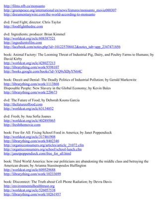 http://films.nfb.ca/monsanto
http://greenpeace.org/international/en/news/features/monsanto_movie080307
http://documentarywire.com/the-world-according-to-monsanto

dvd: Food Fight; director: Chris Taylor
http://foodfightthedoc.com

dvd: Ingredients; producer: Brian Kimmel
http://worldcat.org/oclc/608387521
http://ingredientsfilm.com
http://facebook.com/notes.php?id=101225708412&notes_tab=app_2347471856

book: Animal Factory: The Looming Threat of Industrial Pig, Dairy, and Poultry Farms to Humans; by
David Kirby
http://worldcat.org/oclc/428027213
http://librarything.com/work/9398107
http://books.google.com/books?id=VQ9sXDyYN64C

book: Deceit and Denial: The Deadly Politics of Industrial Pollution; by Gerald Markowitz
http://librarything.com/work/1113868
Disposable People: New Slavery in the Global Economy; by Kevin Bales
http://librarything.com/work/220673

dvd: The Future of Food; by Deborah Koons Garcia
http://thefutureoffood.com
http://worldcat.org/oclc/63134852

dvd: Fresh; by Ana Sofia Joanes
http://worldcat.org/oclc/402895065
http://freshthemovie.com

book: Free for All: Fixing School Food in America; by Janet Poppendieck
http://worldcat.org/oclc/317461908
http://librarything.com/work/8402346
http://organicconsumers.org/articles/article_21072.cfm
http://organicconsumers.org/school/school-lunch.cfm
http://janetpoppendieck.com/free_for_all.html

book: Third World America: how our politicians are abandoning the middle class and betraying the
American dream; by Arianna Stassinopoulos Huffington
http://worldcat.org/oclc/609529688
http://librarything.com/work/10233699

book: Disconnect: The Truth about Cell Phone Radiation; by Devra Davis
http://environmentalhealthtrust.org
http://worldcat.org/oclc/526057538
http://librarything.com/work/10261957
 