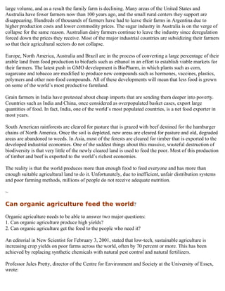 large volume, and as a result the family farm is declining. Many areas of the United States and
Australia have fewer farmers now than 100 years ago, and the small rural centers they support are
disappearing. Hundreds of thousands of farmers have had to leave their farms in Argentina due to
higher production costs and lower commodity prices. The sugar industry in Australia is on the verge of
collapse for the same reason. Australian dairy farmers continue to leave the industry since deregulation
forced down the prices they receive. Most of the major industrial countries are subsidizing their farmers
so that their agricultural sectors do not collapse.

Europe, North America, Australia and Brazil are in the process of converting a large percentage of their
arable land from food production to biofuels such as ethanol in an effort to establish viable markets for
their farmers. The latest push in GMO development is BioPharm, in which plants such as corn,
sugarcane and tobacco are modified to produce new compounds such as hormones, vaccines, plastics,
polymers and other non-food compounds. All of these developments will mean that less food is grown
on some of the world’s most productive farmland.

Grain farmers in India have protested about cheap imports that are sending them deeper into poverty.
Countries such as India and China, once considered as overpopulated basket cases, export large
quantities of food. In fact, India, one of the world’s most populated countries, is a net food exporter in
most years.

South American rainforests are cleared for pasture that is grazed with beef destined for the hamburger
chains of North America. Once the soil is depleted, new areas are cleared for pasture and old, degraded
areas are abandoned to weeds. In Asia, most of the forests are cleared for timber that is exported to the
developed industrial economies. One of the saddest things about this massive, wasteful destruction of
biodiversity is that very little of the newly cleared land is used to feed the poor. Most of this production
of timber and beef is exported to the world’s richest economies.

The reality is that the world produces more than enough food to feed everyone and has more than
enough suitable agricultural land to do it. Unfortunately, due to inefficient, unfair distribution systems
and poor farming methods, millions of people do not receive adequate nutrition.

~

Can organic agriculture feed the world?

Organic agriculture needs to be able to answer two major questions:
1. Can organic agriculture produce high yields?
2. Can organic agriculture get the food to the people who need it?

An editorial in New Scientist for February 3, 2001, stated that low-tech, sustainable agriculture is
increasing crop yields on poor farms across the world, often by 70 percent or more. This has been
achieved by replacing synthetic chemicals with natural pest control and natural fertilizers.

Professor Jules Pretty, director of the Centre for Environment and Society at the University of Essex,
wrote:
 