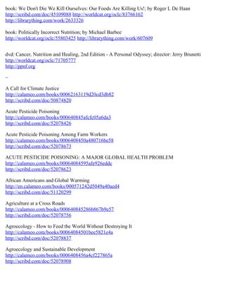 book: We Don't Die We Kill Ourselves: Our Foods Are Killing Us!; by Roger L De Haan
http://scribd.com/doc/45109088 http://worldcat.org/oclc/83766162
http://librarything.com/work/2633326

book: Politically Incorrect Nutrition; by Michael Barbee
http://worldcat.org/oclc/55803425 http://librarything.com/work/607609


dvd: Cancer, Nutrition and Healing, 2nd Edition - A Personal Odyssey; director: Jerry Brunetti
http://worldcat.org/oclc/71705777
http://ppnf.org

~

A Call for Climate Justice
http://calameo.com/books/00062163119d20cd3db82
http://scribd.com/doc/50874820

Acute Pesticide Poisoning
http://calameo.com/books/000640845afcfc05a6da3
http://scribd.com/doc/52078426

Acute Pesticide Poisoning Among Farm Workers
http://calameo.com/books/0006408450a480716be58
http://scribd.com/doc/52078673

ACUTE PESTICIDE POISONING: A MAJOR GLOBAL HEALTH PROBLEM
http://calameo.com/books/00064084595afe926eddc
http://scribd.com/doc/52078623

African Americans and Global Warming
http://en.calameo.com/books/000571242d5049a40aed4
http://scribd.com/doc/51120299

Agriculture at a Cross Roads
http://calameo.com/books/000640845286b867b9e57
http://scribd.com/doc/52078756

Agroecology - How to Feed the World Without Destroying It
http://calameo.com/books/00064084501bee5821e4a
http://scribd.com/doc/52078837

Agroecology and Sustainable Development
http://calameo.com/books/0006408456a4cf227865a
http://scribd.com/doc/52078908
 