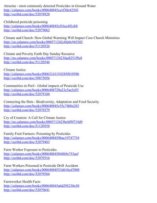 Atrazine - most commonly detected Pesticides in Ground Water
http://calameo.com/books/000640845ca1f30e42543
http://scribd.com/doc/52078928

Childhood pesticide poisoning
http://calameo.com/books/000640845cf16ce4f1cb8
http://scribd.com/doc/52079062

Climate and Church: How Global Warming Will Impact Core Church Ministries
http://en.calameo.com/books/000571242c8fa0c945302
http://scribd.com/doc/51120526

Climate and Poverty Earth Day Sunday Resource
http://en.calameo.com/books/0005712423faa8251f9c8
http://scribd.com/doc/51120546

Climate Justice
http://calameo.com/books/00062163154285f01058b
http://scribd.com/doc/50875056

Communities in Peril - Global impacts of Pesticide Use
http://calameo.com/books/0006408720a23c5ae3e93
http://scribd.com/doc/52079180

Connecting the Dots - Biodiversity, Adaptation and Food Security
http://calameo.com/books/000640845c55c74b0e283
http://scribd.com/doc/52079279

Cry of Creation: A Call for Climate Justice
http://en.calameo.com/books/0005712425bcbf9f719d9
http://scribd.com/doc/51120558

Family Fruit Farmers: Poisoning by Pesticides
http://calameo.com/books/0006408450bac19747754
http://scribd.com/doc/52079483

Farm Worker Exposure to Pesticides
http://calameo.com/books/000640845044b9e753aef
http://scribd.com/doc/52079516

Farm Workers Poisoned in Pesticide Drift Accident
http://calameo.com/books/00064084553d618cd7008
http://scribd.com/doc/52079566

Farmworker Health Facts
http://calameo.com/books/000640845a6d295238c50
http://scribd.com/doc/52079641
 