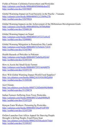 Fields of Poison: California Farmworkers and Pesticides
http://calameo.com/books/0006408450460dedaaf32
http://scribd.com/doc/52079697

Global Wariming Impact on Food Security in the Pacific - Vanuatu
http://calameo.com/books/00064084512133b94c27b
http://scribd.com/doc/52079824

Global Warming Impacts on the Achievement of the Millennium Development Goals
http://calameo.com/books/0006408456c307b9e86bf
http://scribd.com/doc/52080130

Global Warming Impact on Nepal
http://calameo.com/books/000640845247227c64cf2
http://scribd.com/doc/52080001

Global Warming Mitigation in Pastoralism Dry Lands
http://calameo.com/books/00064087225c0a5c71418
http://scribd.com/doc/52107003

Health Hazards of Peticides in Pakistan
http://calameo.com/books/000640872a9e9ca92cfef
http://scribd.com/doc/52107154

How to Assist the Small Scale Farmer
http://calameo.com/books/0006408729314a9d4ff76
http://scribd.com/doc/52107170

How Will Global Warming Impact World Food Supplies?
http://en.calameo.com/books/00062163191b1fbf2e884
http://scribd.com/doc/51309240

Just Climate
http://en.calameo.com/books/000571242b6b49fe9b006
http://scribd.com/doc/51120874

Indian Farmers Suffering from Toxic Pesticides
http://calameo.com/books/0006408723a8a940f9a55
http://scribd.com/doc/52107229

Kenyan Farm Workers: Poisoning by Pesticides
http://calameo.com/books/0006408724ea97eff7f9f
http://scribd.com/doc/52107250

Oxfam Launches East Africa Appeal for Starving People
Drought is Killing People, Food Prices Soar
http://en.calameo.com/books/0006216310cafa1675dc6
http://scribd.com/doc/51309187
 