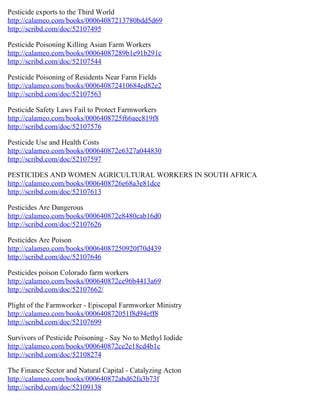 Pesticide exports to the Third World
http://calameo.com/books/00064087213780bdd5d69
http://scribd.com/doc/52107495

Pesticide Poisoning Killing Asian Farm Workers
http://calameo.com/books/00064087289b1e91b291c
http://scribd.com/doc/52107544

Pesticide Poisoning of Residents Near Farm Fields
http://calameo.com/books/000640872410684ed82e2
http://scribd.com/doc/52107563

Pesticide Safety Laws Fail to Protect Farmworkers
http://calameo.com/books/0006408725f66aec819f8
http://scribd.com/doc/52107576

Pesticide Use and Health Costs
http://calameo.com/books/000640872e6327a044830
http://scribd.com/doc/52107597

PESTICIDES AND WOMEN AGRICULTURAL WORKERS IN SOUTH AFRICA
http://calameo.com/books/0006408726e68a3e81dce
http://scribd.com/doc/52107613

Pesticides Are Dangerous
http://calameo.com/books/000640872e8480cab16d0
http://scribd.com/doc/52107626

Pesticides Are Poison
http://calameo.com/books/00064087250920f70d439
http://scribd.com/doc/52107646

Pesticides poison Colorado farm workers
http://calameo.com/books/000640872ce96b4413a69
http://scribd.com/doc/52107662/

Plight of the Farmworker - Episcopal Farmworker Ministry
http://calameo.com/books/000640872051f8d94eff8
http://scribd.com/doc/52107699

Survivors of Pesticide Poisoning - Say No to Methyl Iodide
http://calameo.com/books/000640872ce2e18cd4b1c
http://scribd.com/doc/52108274

The Finance Sector and Natural Capital - Catalyzing Acton
http://calameo.com/books/000640872abd62fa3b73f
http://scribd.com/doc/52109138
 