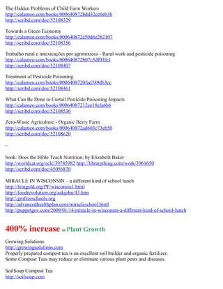 The Hidden Problems of Child Farm Workers
http://calameo.com/books/000640872bdd32ce0eb36
http://scribd.com/doc/52108329

Towards a Green Economy
http://calameo.com/books/000640872e50d6e282107
http://scribd.com/doc/52108356

Trabalho rural e intoxicações por agrotóxicos - Rural work and pesticide poisoning
http://calameo.com/books/000640872b07c5df03fe1
http://scribd.com/doc/52108407

Treatment of Pesticide Poisoning
http://calameo.com/books/0006408720fad389db3cc
http://scribd.com/doc/52108461

What Can Be Done to Curtail Pesticide Poisoning Impacts
http://calameo.com/books/00064087212ee18efa6b6
http://scribd.com/doc/52108536

Zero-Waste Agriculture - Organic Berry Farm
http://calameo.com/books/000640872ad603c73eb50
http://scribd.com/doc/52108620

~

book: Does the Bible Teach Nutrition; by Elizabeth Baker
http://worldcat.org/oclc/39785982 http://librarything.com/work/3961650
http://scribd.com/doc/45056870

MIRACLE IN WISCONSIN – a different kind of school lunch
http://feingold.org/PF/wisconsin1.html
http://foodrevolution.org/askjohn/43.htm
http://gmfreeschools.org
http://advancedhealthplan.com/miracleschool.html
http://puppetgov.com/2009/01/14/miracle-in-wisconsin-a-different-kind-of-school-lunch


400% increase in Plant Growth
Growing Solutions
http://growingsolutions.com
Properly prepared compost tea is an excellent soil builder and organic fertilizer.
Some Compost Teas may reduce or eliminate various plant pests and diseases.

SoilSoup Compost Tea
http://soilsoup.com
 
