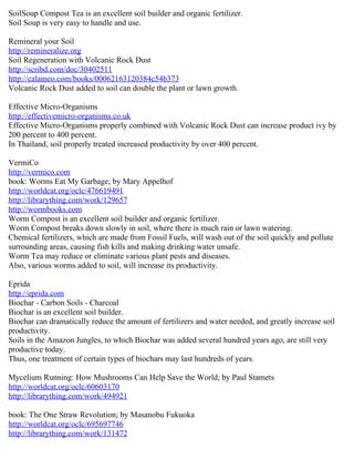SoilSoup Compost Tea is an excellent soil builder and organic fertilizer.
Soil Soup is very easy to handle and use.

Remineral your Soil
http://remineralize.org
Soil Regeneration with Volcanic Rock Dust
http://scribd.com/doc/30402511
http://calameo.com/books/00062163120384c54b373
Volcanic Rock Dust added to soil can double the plant or lawn growth.

Effective Micro-Organisms
http://effectivemicro-organisms.co.uk
Effective Micro-Organisms properly combined with Volcanic Rock Dust can increase product ivy by
200 percent to 400 percent.
In Thailand, soil properly treated increased productivity by over 400 percent.

VermiCo
http://vermico.com
book: Worms Eat My Garbage; by Mary Appelhof
http://worldcat.org/oclc/476619491
http://librarything.com/work/129657
http://wormbooks.com
Worm Compost is an excellent soil builder and organic fertilizer.
Worm Compost breaks down slowly in soil, where there is much rain or lawn watering.
Chemical fertilizers, which are made from Fossil Fuels, will wash out of the soil quickly and pollute
surrounding areas, causing fish kills and making drinking water unsafe.
Worm Tea may reduce or eliminate various plant pests and diseases.
Also, various worms added to soil, will increase its productivity.

Eprida
http://eprida.com
Biochar - Carbon Soils - Charcoal
Biochar is an excellent soil builder.
Biochar can dramatically reduce the amount of fertilizers and water needed, and greatly increase soil
productivity.
Soils in the Amazon Jungles, to which Biochar was added several hundred years ago, are still very
productive today.
Thus, one treatment of certain types of biochars may last hundreds of years.

Mycelium Running: How Mushrooms Can Help Save the World; by Paul Stamets
http://worldcat.org/oclc/60603170
http://librarything.com/work/494921

book: The One Straw Revolution; by Masanobu Fukuoka
http://worldcat.org/oclc/695697746
http://librarything.com/work/131472
 