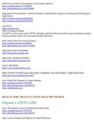 Earth User's Guide to Permaculture; by Rosemary Morrow
http://worldcat.org/oclc/73746995
http://librarything.com/work/425009

Sepp Holzer's Permaculture: A Practical Guide to Small-Scale, Integrative Farming and Gardening; by
Sepp Holzer
http://worldcat.org/oclc/694395083
http://amazon.com/dp/160358370X

AcresUSA
http://acresusa.com
FREE Cataloge of Books
AcresUSA carries many books, DVD's and other materials about successful organic gardening, organic
farming, organic animal care and natural health and living.

book: Soul of Soil; by Grace Gershuny
http://worldcat.org/oclc/41049496
http://librarything.com/work/1752882

ORGANIC PEST CONTROL
http://peststop.livejournal.com

ORGANIC WEED CONTROL
http://stopweeds.livejournal.com

SAVE THE BEES
http://www.friendsofthebees.org

FREE PUBLICATIONS about ORGANIC FARMING, SOLAR ENERGY, GREENHOUSES
http://attra.ncat.org/publication.html

book: Faith Like Potatoes, by Angus Buchan
http://worldcat.org/oclc/71162963
http://librarything.com/work/2886793
http://shalomtrust.co.za

~

HEALTY SOIL, HEALTY LAWNS, HEALTHY PEOPLE

Organic LAWN CARE
book: The Organic Lawn Care Manual, by Paul Tukey
http://worldcat.org/oclc/73993129
http://librarything.com/work/2462671

book: Lawns: Natural And Organic; by Don Williamson
 