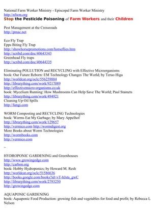 National Farm Worker Ministry - Episcopal Farm Worker Ministry
http://nfwm.org
Stop the Pesticide Poisoning of Farm Workers and their Children

Pest Management at the Crossroads
http://pmac.net

Eco Fly Trap
Epps Biting Fly Trap
http://showhorsepromotions.com/horseflies.htm
http://scribd.com/doc/40643343
Greenhead Fly traps
http://scribd.com/doc/40644335

Eliminating POLLUTION and RECYCLING with Effective Microorganisms
book: Our Future Reborn: EM Technology Changes The World; by Teruo Higa
http://worldcat.org/oclc/556259884
http://librarything.com/work/9217089
http://effectivemicro-organisms.co.uk
book: Mycelium Running: How Mushrooms Can Help Save The World; Paul Stamets
http://librarything.com/work/494921
Cleaning Up Oil Spills
http://fungi.com

WORM Composting and RECYCLING Technologies
book: Worms Eat My Garbage; by Mary Appelhof
http://librarything.com/work/129657
http://vermico.com http://wormdigest.org
More Books about Worm Technologies
http://wormbooks.com
http://vermico.com

~

HYDROPONIC GARDENING and Greenhouses
http://www.growingedge.com
http://carbon.org
book: Hobby Hydroponics; by Howard M. Resh
http://worldcat.org/oclc/51586636
http://books.google.com/books?id=vT-hJsta_gwC
http://librarything.com/work/2793250
http://growingedge.com

AQUAPONIC GARDENING
book: Aquaponic Food Production: growing fish and vegetables for food and profit; by Rebecca L
Nelson
 