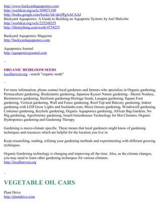 http://www.backyardaquaponics.com
http://worldcat.org/oclc/309871190
http://books.google.com/books?id=da1fPgAACAAJ
Backyard Aquaponics: A Guide to Building an Aquaponic System; by Joel Malcolm
http://worldcat.org/oclc/225248253
http://librarything.com/work/4754253

Backyard Aquaponics Magazine
http://backyardaquaponics.com

Aquaponics Journal
http://aquaponicsjournal.com

~

ORGANIC HEIRLOOM SEEDS
localharvest.org - search "organic seeds"

~

For more information, please contact local gardeners and farmers who specialize in Organic gardening,
Permaculture gardening, Biodynamic gardening, Japanese Kyusei Nature gardening - Shizen Nouhou,
Biointensive gardening, Heirloom gardening-Heritage Seeds, Lasagna gardening, Square Foot
gardening, Vertical gardening, Wall and Fence gardening, Roof Top and Balcony gardening, Indoor
gardening with LED Grow Lights and Ssolatube.com, Micro Greens gardening, Windowsill gardening,
Container gardening, Keyhole gardening, Organic Aquaponics gardening, African Bag Gardens, No
Dig gardening, Agroforestry gardening, Israeli Greenhouses Technology for Hot Climates, Organic
Hydroponics gardening and Gardening Therapy.

Gardening is micro-climate specific. These means that local gardeners might know of gardening
techniques and resources which are helpful for the location you live in.

Keep researching, reading, refining your gardening methods and experimenting with different growing
techniques.

Organic Gardening technology is changing and improving all the time. Also, as the climate changes,
you may need to learn other gardening techniques for various climates.
http://localharvest.org

~


VEGETABLE OIL CARS
Plant Drive
http://plantdrive.com
 