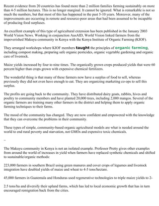 Recent evidence from 20 countries has found more than 2 million families farming sustainably on more
than 4-5 million hectares. This is no longer marginal. It cannot be ignored. What is remarkable is not so
much the numbers, but that most of this has happened in the past 5-10 years. Moreover, many of the
improvements are occurring in remote and resource-poor areas that had been assumed to be incapable
of producing food surpluses.

An excellent example of this type of agricultural extension has been published in the January 2003
World Vision News. Working in conjunction AusAID, World Vision linked farmers from the
impoverished Makuyu community in Kenya with the Kenya Institute of Organic Farming (KIOF).

They arranged workshops where KIOF members taught the principles of organic farming,
including compost making, preparing safe organic pesticides, organic vegetable gardening and organic
care of livestock.

Maize yields increased by four to nine times. The organically grown crops produced yields that were 60
percent higher than crops grown with expensive chemical fertilizers.

The wonderful thing is that many of these farmers now have a surplus of food to sell, whereas
previously they did not even have enough to eat. They are organizing marketing co-ops to sell this
surplus.

The profits are going back to the community. They have distributed dairy goats, rabbits, hives and
poultry to community members and have planted 20,000 trees, including 2,000 mangos. Several of the
organic farmers are training many other farmers in the district and helping them to apply organic
farming techniques to their farms.

The mood of the community has changed. They are now confident and empowered with the knowledge
that they can overcome the problems in their community.

These types of simple, community-based organic agricultural models are what is needed around the
world to end rural poverty and starvation, not GMOs and expensive toxic chemicals.

~

The Makuyu community in Kenya is not an isolated example. Professor Pretty gives other examples
from around the world of increases in yield when farmers have replaced synthetic chemicals and shifted
to sustainable/organic methods:

223,000 farmers in southern Brazil using green manures and cover crops of legumes and livestock
integration have doubled yields of maize and wheat to 4-5 tons/hectare.

45,000 farmers in Guatemala and Honduras used regenerative technologies to triple maize yields to 2-

2.5 tons/ha and diversify their upland farms, which has led to local economic growth that has in turn
encouraged remigration back from the cities.
 