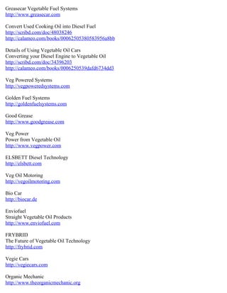 Greasecar Vegetable Fuel Systems
http://www.greasecar.com

Convert Used Cooking Oil into Diesel Fuel
http://scribd.com/doc/48038246
http://calameo.com/books/00062505380583956a8bb

Details of Using Vegetable Oil Cars
Converting your Diesel Engine to Vegetable Oil
http://scribd.com/doc/34396203
http://calameo.com/books/0006250539dafd6734dd3

Veg Powered Systems
http://vegpoweredsystems.com

Golden Fuel Systems
http://goldenfuelsystems.com

Good Grease
http://www.goodgrease.com

Veg Power
Power from Vegetable Oil
http://www.vegpower.com

ELSBETT Diesel Technology
http://elsbett.com

Veg Oil Motoring
http://vegoilmotoring.com

Bio Car
http://biocar.de

Enviofuel
Straight Vegetable Oil Products
http://www.enviofuel.com

FRYBRID
The Future of Vegetable Oil Technology
http://frybrid.com

Vegie Cars
http://vegiecars.com

Organic Mechanic
http://www.theorganicmechanic.org
 