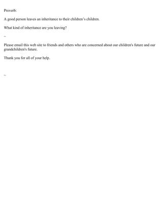 Proverb:

A good person leaves an inheritance to their children’s children.

What kind of inheritance are you leaving?

~

Please email this web site to friends and others who are concerned about our children's future and our
grandchildren's future.

Thank you for all of your help.



~
 