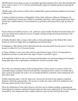 200,000 farmers across Kenya as part of sustainable agriculture programs have more than doubled their
maize yields to about 2.5 to 3.3 tons/ha and substantially improved vegetable production through the
dry seasons.

100,000 small coffee farmers in Mexico have adopted fully organic production methods and increased
yields by half.

A million wetland rice farmers in Bangladesh, China, India, Indonesia, Malaysia, Philippines, Sri
Lanka, Thailand and Vietnam have shifted to sustainable agriculture, where group-based farmer field
schools have enabled farmers to learn alternatives to pesticides and increase their yields by about 10
percent.

~

Nicolas Parrott of Cardiff University, U.K., authored a report entitled The Real Green Revolution. He
gives case studies that confirm the success of organic and agroecological farming techniques in the
developing world:

In Madhya Pradesh, India, average cotton yields on farms participating in the Maikaal Bio-Cotton
Project are 20 percent higher than on neighboring conventional farms.

In Madagascar, SRI (System of Rice Intensification) has increased yields from the usual 2-3 tons per
hectare to yields of 6, 8 or 10 tons per hectare.

In Tigray, Ethiopia, a move away from intensive agrochemical usage in favor of composting has
produced an increase in yields and in the range of crops it is possible to grow.

In the highlands of Bolivia, the use of bonemeal and phosphate rock and intercropping with nitrogen-
fixing lupin species have significantly contributed to increases in potato yields.

~

One of the most important aspects of the teaching farmers in these regions to increase yields with
sustainable/organic methods is that the food and fiber is produced close to where it is needed and in
many cases by the people who need it. It is not produced halfway around the world, transported, and
then sold to them.

Another important aspect is the low input costs. Growers do not need to buy expensive imported
fertilizers, herbicides and pesticides. The increase in yields also comes with lower production costs,
allowing a greater profit to these farmers.

Third, the substitution of more labor-intensive activities such as cultural weeding, composting and
intercropping for expensive imported chemical inputs provides more employment for local and regional
communities. This employment allows landless laborers to pay for their food and other needs.
 