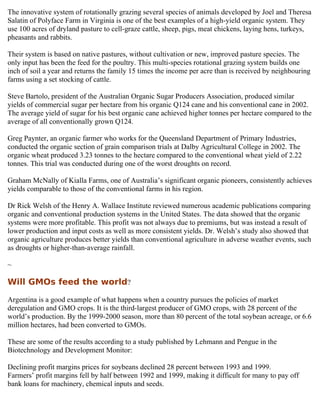 The innovative system of rotationally grazing several species of animals developed by Joel and Theresa
Salatin of Polyface Farm in Virginia is one of the best examples of a high-yield organic system. They
use 100 acres of dryland pasture to cell-graze cattle, sheep, pigs, meat chickens, laying hens, turkeys,
pheasants and rabbits.

Their system is based on native pastures, without cultivation or new, improved pasture species. The
only input has been the feed for the poultry. This multi-species rotational grazing system builds one
inch of soil a year and returns the family 15 times the income per acre than is received by neighbouring
farms using a set stocking of cattle.

Steve Bartolo, president of the Australian Organic Sugar Producers Association, produced similar
yields of commercial sugar per hectare from his organic Q124 cane and his conventional cane in 2002.
The average yield of sugar for his best organic cane achieved higher tonnes per hectare compared to the
average of all conventionally grown Q124.

Greg Paynter, an organic farmer who works for the Queensland Department of Primary Industries,
conducted the organic section of grain comparison trials at Dalby Agricultural College in 2002. The
organic wheat produced 3.23 tonnes to the hectare compared to the conventional wheat yield of 2.22
tonnes. This trial was conducted during one of the worst droughts on record.

Graham McNally of Kialla Farms, one of Australia’s significant organic pioneers, consistently achieves
yields comparable to those of the conventional farms in his region.

Dr Rick Welsh of the Henry A. Wallace Institute reviewed numerous academic publications comparing
organic and conventional production systems in the United States. The data showed that the organic
systems were more profitable. This profit was not always due to premiums, but was instead a result of
lower production and input costs as well as more consistent yields. Dr. Welsh’s study also showed that
organic agriculture produces better yields than conventional agriculture in adverse weather events, such
as droughts or higher-than-average rainfall.

~

Will GMOs feed the world?

Argentina is a good example of what happens when a country pursues the policies of market
deregulation and GMO crops. It is the third-largest producer of GMO crops, with 28 percent of the
world’s production. By the 1999-2000 season, more than 80 percent of the total soybean acreage, or 6.6
million hectares, had been converted to GMOs.

These are some of the results according to a study published by Lehmann and Pengue in the
Biotechnology and Development Monitor:

Declining profit margins prices for soybeans declined 28 percent between 1993 and 1999.
Farmers’ profit margins fell by half between 1992 and 1999, making it difficult for many to pay off
bank loans for machinery, chemical inputs and seeds.
 