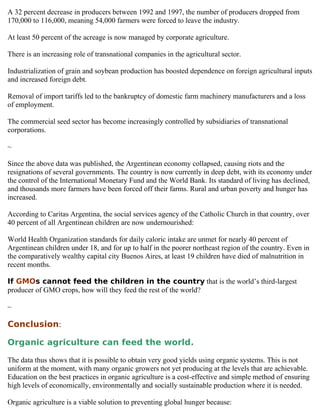 A 32 percent decrease in producers between 1992 and 1997, the number of producers dropped from
170,000 to 116,000, meaning 54,000 farmers were forced to leave the industry.

At least 50 percent of the acreage is now managed by corporate agriculture.

There is an increasing role of transnational companies in the agricultural sector.

Industrialization of grain and soybean production has boosted dependence on foreign agricultural inputs
and increased foreign debt.

Removal of import tariffs led to the bankruptcy of domestic farm machinery manufacturers and a loss
of employment.

The commercial seed sector has become increasingly controlled by subsidiaries of transnational
corporations.

~

Since the above data was published, the Argentinean economy collapsed, causing riots and the
resignations of several governments. The country is now currently in deep debt, with its economy under
the control of the International Monetary Fund and the World Bank. Its standard of living has declined,
and thousands more farmers have been forced off their farms. Rural and urban poverty and hunger has
increased.

According to Caritas Argentina, the social services agency of the Catholic Church in that country, over
40 percent of all Argentinean children are now undernourished:

World Health Organization standards for daily caloric intake are unmet for nearly 40 percent of
Argentinean children under 18, and for up to half in the poorer northeast region of the country. Even in
the comparatively wealthy capital city Buenos Aires, at least 19 children have died of malnutrition in
recent months.

If GMOs cannot feed the children in the country that is the world’s third-largest
producer of GMO crops, how will they feed the rest of the world?

~

Conclusion:

Organic agriculture can feed the world.

The data thus shows that it is possible to obtain very good yields using organic systems. This is not
uniform at the moment, with many organic growers not yet producing at the levels that are achievable.
Education on the best practices in organic agriculture is a cost-effective and simple method of ensuring
high levels of economically, environmentally and socially sustainable production where it is needed.

Organic agriculture is a viable solution to preventing global hunger because:
 