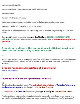 It can achieve high yields.

It can achieve these yields in the areas where it is needed most.

It has low inputs.

It is cost-effective and affordable.

It provides more employment so that the impoverished can purchase their own needs.

It does not require any expensive technical investment.

It costs tens of millions of dollars and takes many years to develop one genetically modified plant
variety.

This money would be spent far more productively on organic agricultural
education, research and extension in the areas where we need to overcome hunger and
poverty.


Organic agriculture is the quickest, most efficient, most cost-
effective and fairest way to feed the world.

~

Andre Leu is the president of the Organic Producers Association of Queensland and vice chair of the
Organic Federation of Australia. He can be reached at P.O. Box 800, Mossman, Queensland 4873,
Australia.

Organic Producers Association of Queensland
http://www.ofa.org.au

~

Information from other organizations' websites:

{}
The USAID website candidly states: "The principal beneficiary of America's foreign
assistance programs has always been the United States.

Close to 80% of the USAID contracts and grants go directly to American firms.

Foreign assistance programs have helped create major markets for agricultural goods, created new
markets for American industrial exports and meant hundreds of thousands of jobs for Americans."
 