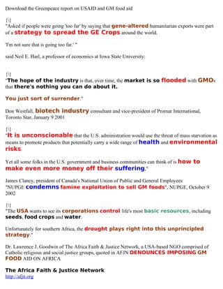 Download the Greenpeace report on USAID and GM food aid

{}
"Asked if people were going 'too far' by saying that gene-altered humanitarian exports were part
of a strategy to spread the GE Crops around the world.

'I'm not sure that is going too far.' "

said Neil E. Harl, a professor of economics at Iowa State University:


{}
"The hope of the industry is that, over time, the market is so flooded with GMOs
that there's nothing you can do about it.

You just sort of surrender."

Don Westfall, biotech industry consultant and vice-president of Promar International,
Toronto Star, January 9 2001

{}
"It is unconscionable that the U.S. administration would use the threat of mass starvation as
means to promote products that potentially carry a wide range of health and environmental
risks.

Yet all some folks in the U.S. government and business communities can think of is how to
make even more money off their suffering,"

James Clancy, president of Canada's National Union of Public and General Employees
"NUPGE condemns famine exploitation to sell GM foods", NUPGE, October 9
2002

{}
"The USA wants to see its corporations control life's most basic resources, including
seeds, food crops and water.

Unfortunately for southern Africa, the drought plays right into this unprincipled
strategy."

Dr. Lawrence J. Goodwin of The Africa Faith & Justice Network, a USA-based NGO comprised of
Catholic religious and social justice groups, quoted in AFJN DENOUNCES IMPOSING GM
FOOD AID ON AFRICA

The Africa Faith & Justice Network
http://afjn.org
 