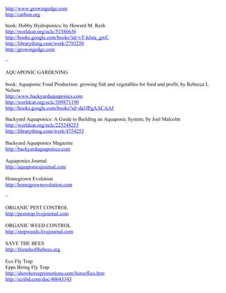 http://www.growingedge.com
http://carbon.org

book: Hobby Hydroponics; by Howard M. Resh
http://worldcat.org/oclc/51586636
http://books.google.com/books?id=vT-hJsta_gwC
http://librarything.com/work/2793250
http://growingedge.com

~

AQUAPONIC GARDENING

book: Aquaponic Food Production: growing fish and vegetables for food and profit; by Rebecca L
Nelson
http://www.backyardaquaponics.com
http://worldcat.org/oclc/309871190
http://books.google.com/books?id=da1fPgAACAAJ

Backyard Aquaponics: A Guide to Building an Aquaponic System; by Joel Malcolm
http://worldcat.org/oclc/225248253
http://librarything.com/work/4754253

Backyard Aquaponics Magazine
http://backyardaquaponics.com

Aquaponics Journal
http://aquaponicsjournal.com

Homegrown Evolution
http://homegrownevolution.com

~

ORGANIC PEST CONTROL
http://peststop.livejournal.com

ORGANIC WEED CONTROL
http://stopweeds.livejournal.com

SAVE THE BEES
http://friendsofthebees.org

Eco Fly Trap
Epps Biting Fly Trap
http://showhorsepromotions.com/horseflies.htm
http://scribd.com/doc/40643343
 