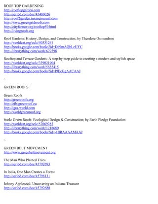 ROOF TOP GARDENING
http://rooftopgarden.com
http://scribd.com/doc/45480026
http://roof2garden.insanejournal.com
http://www.greengridroofs.com
http://cityfarmer.org/rooftop59.html
http://livingroofs.org

Roof Gardens: History, Design, and Construction; by Theodore Osmundson
http://worldcat.org/oclc/40331261
http://books.google.com/books?id=Dd9mAQbLzUYC
http://librarything.com/work/679398

Rooftop and Terrace Gardens: A step-by-step guide to creating a modern and stylish space
http://worldcat.org/oclc/339021904
http://librarything.com/work/5635415
http://books.google.com/books?id=I9EcGgAACAAJ

~

GREEN ROOFS

Green Roofs
http://greenroofs.org
http://efb-greenroof.eu
http://igra-world.com
http://worldgreenroof.org

book: Green Roofs: Ecological Design & Construction; by Earth Pledge Foundation
http://worldcat.org/oclc/57069283
http://librarything.com/work/1218680
http://books.google.com/books?id=-HlRAAAAMAAJ

~

GREEN BELT MOVEMENT
http://www.greenbeltmovement.org

The Man Who Planted Trees
http://scribd.com/doc/45792693

In India, One Man Creates a Forest
http://scribd.com/doc/45798131

Johnny Appleseed: Uncovering an Indiana Treasure
http://scribd.com/doc/45792688
 