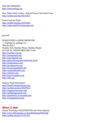 SOLAR COOKERS
http://solarcooking.org

How Make Solar Cooker - School Project 5th Grade Class
http://scribd.com/doc/45218423

Solar Cook Kit Plans
http://scribd.com/doc/45218448
http://solarcook301.livejournal.com

~

proverb:

GOOD FOOD is GOOD MEDICINE
<> Garbage in, garbage out.
Why be Sick?
Healthy Soil, Healthy Plants, Healthy People
eat LOCAL FRESH ORGANIC Food
http://localharvest.org
http://greenpeople.org
http://eatwellguide.org
http://attra.ncat.org/attra-pub/local_food
http://biodynamics.com
http://greenamerica.org
http://localsustainability.net
http://sustainabletable.org
http://startnow.org
http://harvestontario.com
http://tilth.org

Organic Food Information
http://food55.insanejournal.com
http://scribd.com/doc/48259922
http://organicconsumers.org
http://wellbeingjournal.com
http://foodchoice.livejournal.com
http://livingnutrition.com

~

Wine 2 Hot
Global Warming is DESTROYING the Wine Industry
http://www.ukfreepages.co.uk/publish/page4628.php
http://scribd.com/doc/51267315
 