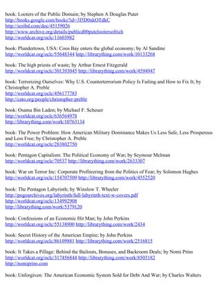 book: Looters of the Public Domain; by Stephen A Douglas Puter
http://books.google.com/books?id=3I5D0nkOTdkC
http://scribd.com/doc/45159026
http://www.archive.org/details/publicd00putelootersofrich
http://worldcat.org/oclc/11603982

book: Plundertown, USA: Coos Bay enters the global economy; by Al Sandine
http://worldcat.org/oclc/55648344 http://librarything.com/work/10133268

book: The high priests of waste; by Arthur Ernest Fitzgerald
http://worldcat.org/oclc/301393045 http://librarything.com/work/4594947

book: Terrorizing Ourselves: Why U.S. Counterterrorism Policy Is Failing and How to Fix It; by
Christopher A. Preble
http://worldcat.org/oclc/456177783
http://cato.org/people/christopher-preble

book: Osama Bin Laden; by Michael F. Scheuer
http://worldcat.org/oclc/636564978
http://librarything.com/work/10763134

book: The Power Problem: How American Military Dominance Makes Us Less Safe, Less Prosperous
and Less Free; by Christopher A. Preble
http://worldcat.org/oclc/283802750

book: Pentagon Capitalism: The Political Economy of War; by Seymour Melman
http://worldcat.org/oclc/70537 http://librarything.com/work/2633307

book: War on Terror Inc: Corporate Profiteering from the Politics of Fear; by Solomon Hughes
http://worldcat.org/oclc/154707509 http://librarything.com/work/4552520

book: The Pentagon Labyrinth; by Winslow T. Wheeler
http://pogoarchives.org/labyrinth/full-labyrinth-text-w-covers.pdf
http://worldcat.org/oclc/134992908
http://librarything.com/work/5379120

book: Confessions of an Economic Hit Man; by John Perkins
http://worldcat.org/oclc/55138900 http://librarything.com/work/2434

book: Secret History of the American Empire; by John Perkins
http://worldcat.org/oclc/86109881 http://librarything.com/work/2516815

book: It Takes a Pillage: Behind the Bailouts, Bonuses, and Backroom Deals; by Nomi Prins
http://worldcat.org/oclc/317456844 http://librarything.com/work/8503182
http://nomiprins.com

book: Unforgiven: The American Economic System Sold for Debt And War; by Charles Walters
 