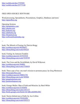 http://scribd.com/doc/7797894
http://scribd.com/doc/23777150

~

FREE OPEN SOURCE SOFTWARE

Word processing, Spreadsheets, Presentations, Graphics, Databases and more
http://openoffice.org

Operating Systems
http://theopendisc.com
http://ubuntu.com
http://kubuntu.org
http://edubuntu.org
http://theopencd.org
http://softwarefreedomday.org

~

book: The Miracle of Fasting; by Patricia Bragg
http://worldcat.org/oclc/40294657
http://librarything.com/work/456225

book: Fasting; by Jentezen Franklin
http://worldcat.org/oclc/167515534
http://librarything.com/work/7539759

book: The Cross and the Switchblade; by David Wilkerson
http://worldcat.org/oclc/384091
http://librarything.com/work/3758810

book: Three cups of tea: one man's mission to promote peace; by Greg Mortenson
http://threecupsoftea.com/
http://worldcat.org/oclc/300031791
http://librarything.com/work/785984
http://gregmortenson.com
http://penniesforpeace.org

book: George Muller: Man of Faith and Miracles; by Basil Miller
http://worldcat.org/oclc/21343056
http://librarything.com/work/1547177
http://books.google.com/books?id=QKweK4HIxX4C

book: Stories behind men of faith; by Ace Collins
http://worldcat.org/oclc/276341056
http://librarything.com/work/9593373
 
